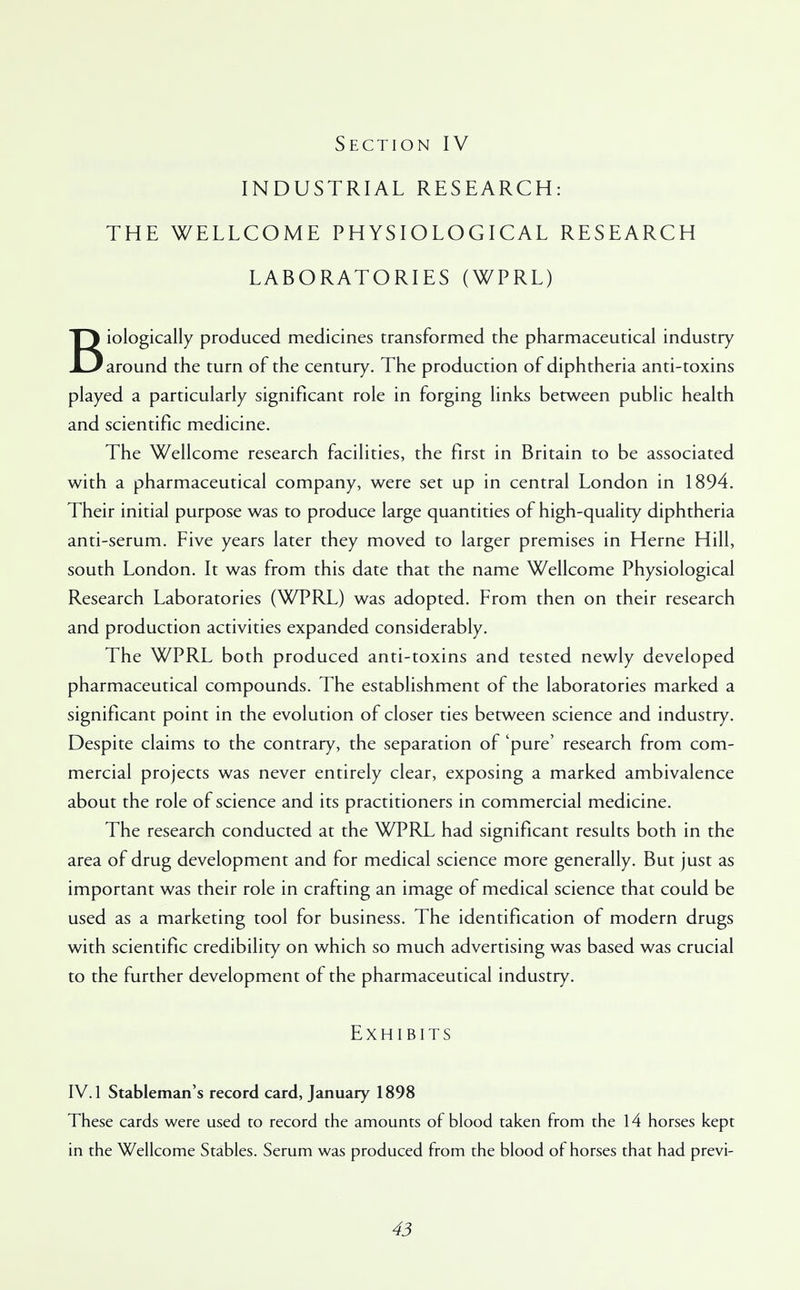 INDUSTRIAL RESEARCH: THE WELLCOME PHYSIOLOGICAL RESEARCH LABORATORIES (WPRL) Biologically produced medicines transformed the pharmaceutical industry around the turn of the century. The production of diphtheria anti-toxins played a particularly significant role in forging links between public health and scientific medicine. The Wellcome research facilities, the first in Britain to be associated with a pharmaceutical company, were set up in central London in 1894. Their initial purpose was to produce large quantities of high-quality diphtheria anti-serum. Five years later they moved to larger premises in Heme Hill, south London. It was from this date that the name Wellcome Physiological Research Laboratories (WPRL) was adopted. From then on their research and production activities expanded considerably. The WPRL both produced anti-toxins and tested newly developed pharmaceutical compounds. The establishment of the laboratories marked a significant point in the evolution of closer ties between science and industry. Despite claims to the contrary, the separation of 'pure' research from com- mercial projects was never entirely clear, exposing a marked ambivalence about the role of science and its practitioners in commercial medicine. The research conducted at the WPRL had significant results both in the area of drug development and for medical science more generally. But just as important was their role in crafting an image of medical science that could be used as a marketing tool for business. The identification of modern drugs with scientific credibility on which so much advertising was based was crucial to the further development of the pharmaceutical industry. Exhibits IV. 1 Stableman's record card, January 1898 These cards were used to record the amounts of blood taken from the 14 horses kept in the Wellcome Stables. Serum was produced from the blood of horses that had previ-