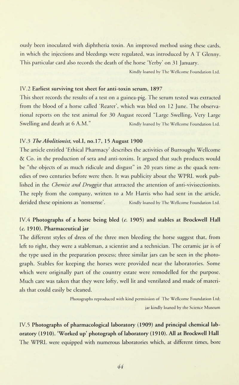 ously been inoculated with diphtheria toxin. An improved method using these cards, in which the injections and bleedings were regulated, was introduced by A T Glenny. This particular card also records the death of the horse 'Yerby' on 31 January. Kindly loaned by The Wellcome Foundation Ltd. IV.2 Earliest surviving test sheet for anti-toxin serum, 1897 This sheet records the results of a test on a guinea-pig. The serum tested was extracted from the blood of a horse called 'Rearer', which was bled on 12 June. The observa- tional reports on the test animal for 30 August record Large Swelling, Very Large Swelling and death at 6 A.M. Kindly loaned by The Wellcome Foundation Ltd. IV.3 The Abolitionist, vol.1, no. 17, 15 August 1900 The article entitled 'Ethical Pharmacy' describes the activities of Burroughs Wellcome & Co. in the production of sera and anti-toxins. It argued that such products would be the objects of as much ridicule and disgust in 20 years time as the quack rem- edies of two centuries before were then. It was publicity about the WPRL work pub- lished in the Chemist and Druggist that attracted the attention of anti-vivisectionists. The reply from the company, written to a Mr Harris who had sent in the article, derided these opinions as 'nonsense'. Kindly loaned by The Wellcome Foundation Ltd. IV.4 Photographs of a horse being bled (c. 1905) and stables at Brockwell Hall (c. 1910). Pharmaceutical jar The different styles of dress of the three men bleeding the horse suggest that, from left to right, they were a stableman, a scientist and a technician. The ceramic jar is of the type used in the preparation process; three similar jars can be seen in the photo- graph. Stables for keeping the horses were provided near the laboratories. Some which were originally part of the country estate were remodelled for the purpose. Much care was taken that they were lofty, well lit and ventilated and made of materi- als that could easily be cleaned. Photographs reproduced with kind permission of The Wellcome Foundation Ltd; jar kindly loaned by the Science Museum IV.5 Photographs of pharmacological laboratory (1909) and principal chemical lab- oratory (1910). 'Worked up' photograph of laboratory (1910). All at Brockwell Hall The WPRL were equipped with numerous laboratories which, at different times, bore