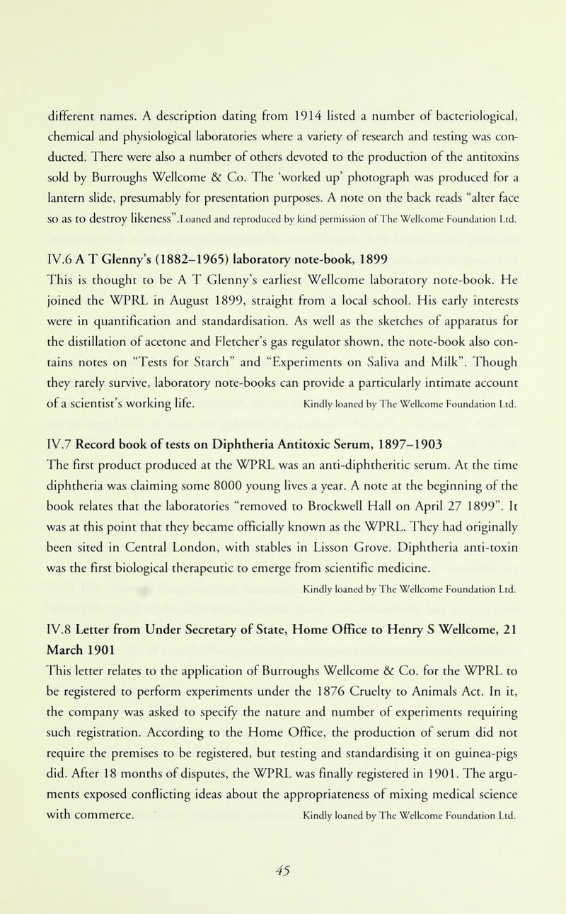 different names. A description dating from 1914 listed a number of bacteriological, chemical and physiological laboratories where a variety of research and testing was con- ducted. There were also a number of others devoted to the production of the antitoxins sold by Burroughs Wellcome & Co. The 'worked up' photograph was produced for a lantern slide, presumably for presentation purposes. A note on the back reads alter face SO as to destroy likeness.Loaned and reproduced by kind permission of The Wellcome Foundation Ltd. IV.6 A T Glenny's (1882-1965) laboratory note-book, 1899 This is thought to be A T Glenny's earliest Wellcome laboratory note-book. He joined the WPRL in August 1899, straight from a local school. His early interests were in quantification and standardisation. As well as the sketches of apparatus for the distillation of acetone and Fletcher's gas regulator shown, the note-book also con- tains notes on Tests for Starch and Experiments on Saliva and Milk. Though they rarely survive, laboratory note-books can provide a particularly intimate account of a scientist's working life. Kindly loaned by The Wellcome Foundation Ltd. IV.7 Record book of tests on Diphtheria Antitoxic Serum, 1897-1903 The first product produced at the WPRL was an anti-diphtheritic serum. At the time diphtheria was claiming some 8000 young lives a year. A note at the beginning of the book relates that the laboratories removed to Brockwell Hall on April 27 1899. It was at this point that they became officially known as the WPRL. They had originally been sited in Central London, with stables in Lisson Grove. Diphtheria anti-toxin was the first biological therapeutic to emerge from scientific medicine. Kindly loaned by The Wellcome Foundation Ltd. IV.8 Letter from Under Secretary of State, Home Office to Henry S Wellcome, 21 March 1901 This letter relates to the application of Burroughs Wellcome & Co. for the WPRL to be registered to perform experiments under the 1876 Cruelty to Animals Act. In it, the company was asked to specify the nature and number of experiments requiring such registration. According to the Home Office, the production of serum did not require the premises to be registered, but testing and standardising it on guinea-pigs did. After 18 months of disputes, the WPRL was finally registered in 1901. The argu- ments exposed conflicting ideas about the appropriateness of mixing medical science with commerce. Kindly loaned by The Wellcome Foundation Ltd.