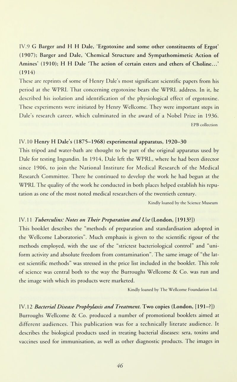 IV.9 G Barger and H H Dale, 'Ergotoxine and some other constituents of Ergot' (1907); Barger and Dale, 'Chemical Structure and Sympathomimetic Action of Amines' (1910); H H Dale 'The action of certain esters and ethers of Choline...' (1914) These are reprints of some of Henry Dale's most significant scientific papers from his period at the WPRL That concerning ergotoxine bears the WPRL address. In it, he described his isolation and identification of the physiological effect of ergotoxine. These experiments were initiated by Henry Wellcome. They were important steps in Dale's research career, which culminated in the award of a Nobel Prize in 1936. EPB collection IV. 10 Henry H Dale's (1875-1968) experimental apparatus, 1920-30 This tripod and water-bath are thought to be part of the original apparatus used by Dale for testing Ingundin. In 1914, Dale left the WPRL, where he had been director since 1906, to join the National Institute for Medical Research of the Medical Research Committee. There he continued to develop the work he had begun at the WPRL The quality of the work he conducted in both places helped establish his repu- tation as one of the most noted medical researchers of the twentieth century. Kindly loaned by the Science Museum IV. 11 Tuberculins: Notes on Their Preparation and Use (London, [1913?]) This booklet describes the methods of preparation and standardisation adopted in the Wellcome Laboratories. Much emphasis is given to the scientific rigour of the methods employed, with the use of the strictest bacteriological control and uni- form activity and absolute freedom from contamination. The same image of the lat- est scientific methods was stressed in the price list included in the booklet. This role of science was central both to the way the Burroughs Wellcome & Co. was run and the image with which its products were marketed. Kindly loaned by The Wellcome Foundation Ltd. IV. 12 Bacterial Disease Prophylaxis and Treatment. Two copies (London, [191-?]) Burroughs Wellcome & Co. produced a number of promotional booklets aimed at different audiences. This publication was for a technically literate audience. It describes the biological products used in treating bacterial diseases: sera, toxins and vaccines used for immunisation, as well as other diagnostic products. The images in