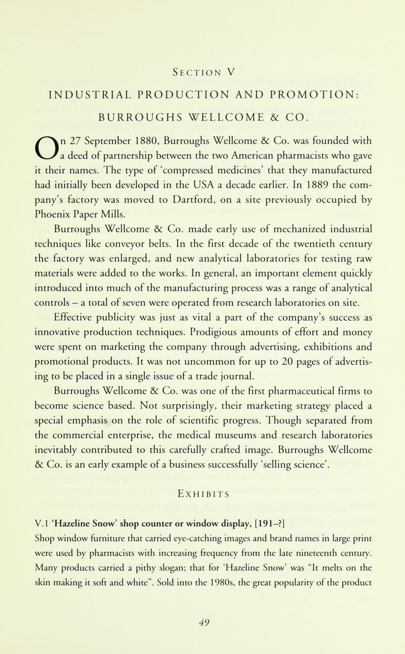 INDUSTRIAL PRODUCTION AND PROMOTION: BURROUGHS WELLCOME & CO. On 27 September 1880, Burroughs Wellcome & Co. was founded with a deed of partnership between the two American pharmacists who gave it their names. The type of 'compressed medicines' that they manufactured had initially been developed in the USA a decade earlier. In 1889 the com- pany's factory was moved to Dartford, on a site previously occupied by Phoenix Paper Mills. Burroughs Wellcome & Co. made early use of mechanized industrial techniques like conveyor belts. In the first decade of the twentieth century the factory was enlarged, and new analytical laboratories for testing raw materials were added to the works. In general, an important element quickly introduced into much of the manufacturing process was a range of analytical controls — a total of seven were operated from research laboratories on site. Effective publicity was just as vital a part of the company's success as innovative production techniques. Prodigious amounts of effort and money were spent on marketing the company through advertising, exhibitions and promotional products. It was not uncommon for up to 20 pages of advertis- ing to be placed in a single issue of a trade journal. Burroughs Wellcome & Co. was one of the first pharmaceutical firms to become science based. Not surprisingly, their marketing strategy placed a special emphasis on the role of scientific progress. Though separated from the commercial enterprise, the medical museums and research laboratories inevitably contributed to this carefully crafted image. Burroughs Wellcome & Co. is an early example of a business successfully 'selling science'. Exhibits V.l 'Hazeline Snow' shop counter or window display, [191—?] Shop window furniture that carried eye-catching images and brand names in large print were used by pharmacists with increasing frequency from the late nineteenth century. Many products carried a pithy slogan; that for 'Hazeline Snow' was It melts on the skin making it soft and white. Sold into the 1980s, the great popularity of the product