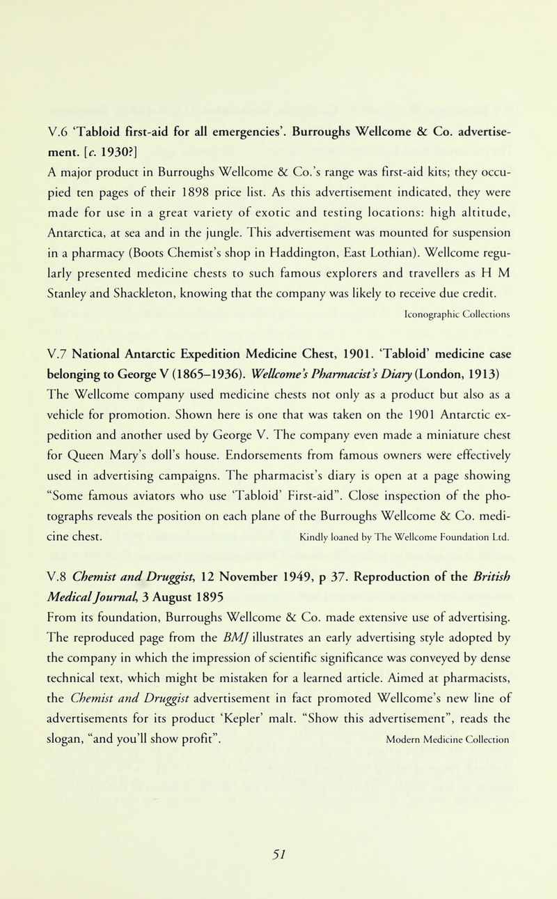 V.6 'Tabloid first-aid for all emergencies'. Burroughs Wellcome & Co. advertise- ment, [c. 1930?] A major product in Burroughs Wellcome & Co.'s range was first-aid kits; they occu- pied ten pages of their 1898 price list. As this advertisement indicated, they were made for use in a great variety of exotic and testing locations: high altitude, Antarctica, at sea and in the jungle. This advertisement was mounted for suspension in a pharmacy (Boots Chemist's shop in Haddington, East Lothian). Wellcome regu- larly presented medicine chests to such famous explorers and travellers as H M Stanley and Shackleton, knowing that the company was likely to receive due credit. Iconographic Collections V.7 National .Antarctic Expedition Medicine Chest, 1901. 'Tabloid' medicine case belonging to George V (1865-1936). Wellcome's Pharmacist's Diary (London, 1913) The Wellcome company used medicine chests not only as a product but also as a vehicle for promotion. Shown here is one that was taken on the 1901 Antarctic ex- pedition and another used by George V. The company even made a miniature chest for Queen Mary's doll's house. Endorsements from famous owners were effectively used in advertising campaigns. The pharmacist's diary is open at a page showing Some famous aviators who use 'Tabloid' First-aid. Close inspection of the pho- tographs reveals the position on each plane of the Burroughs Wellcome & Co. medi- cine chest. Kindly loaned by The Wellcome Foundation Ltd. V.8 Chemist and Druggist, 12 November 1949, p 37. Reproduction of the British Medical Journal, 3 August 1895 From its foundation, Burroughs Wellcome & Co. made extensive use of advertising. The reproduced page from the BMJ illustrates an early advertising style adopted by the company in which the impression of scientific significance was conveyed by dense technical text, which might be mistaken for a learned article. Aimed at pharmacists, the Chemist and Druggist advertisement in fact promoted Wellcome's new line of advertisements for its product 'Kepler' malt. Show this advertisement, reads the slogan, and you'll show profit. Modern Medicine Collection