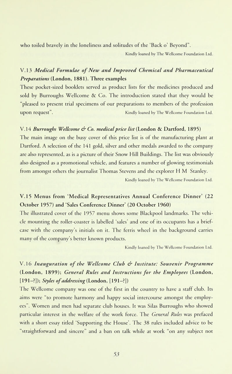 who toiled bravely in the loneliness and solitudes of the 'Back o' Beyond. Kindly loaned by The Wellcome Foundation Ltd. V. 13 Medical Formulae of New and Improved Chemical and Pharmaceutical Preparations (London, 1881). Three examples These pocket-sized booklets served as product lists for the medicines produced and sold by Burroughs Wellcome & Co. The introduction stated that they would be pleased to present trial specimens of our preparations to members of the profession upon request. Kindly loaned by The Wellcome Foundation Ltd. V. 14 Burroughs Wellcome & Co. medical price //tf (London & Dartford, 1895) The main image on the busy cover of this price list is of the manufacturing plant at Dartford. A selection of the 141 gold, silver and other medals awarded to the company are also represented, as is a picture of their Snow Hill Buildings. The list was obviously also designed as a promotional vehicle, and features a number of glowing testimonials from amongst others the journalist Thomas Stevens and the explorer H M Stanley. Kindly loaned by The Wellcome Foundation Ltd. V. 15 Menus from 'Medical Representatives Annual Conference Dinner' (22 October 1957) and 'Sales Conference Dinner' (20 October I960) The illustrated cover of the 1957 menu shows some Blackpool landmarks. The vehi- cle mounting the roller-coaster is labelled 'sales' and one of its occupants has a brief- case with the company's initials on it. The ferris wheel in the background carries many of the company's better known products. Kindly loaned by The Wellcome Foundation Ltd. V.16 Inauguration of the Wellcome Club & Institute: Souvenir Programme (London, 1899); General Rules and Instructions for the Employees (London, [191-?]); Styles of addressing (London, [191-?]) The Wellcome company was one of the first in the country to have a staff club. Its aims were to promote harmony and happy social intercourse amongst the employ- ees. Women and men had separate club houses. It was Silas Burroughs who showed particular interest in the welfare of the work force. The General Rules was prefaced with a short essay titled 'Supporting the House'. The 38 rules included advice to be straightforward and sincere and a ban on talk while at work on any subject not