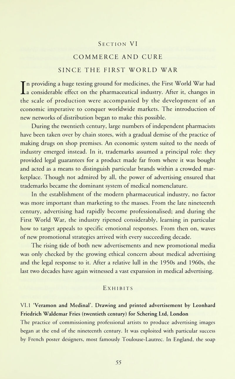 COMMERCE AND CURE SINCE THE FIRST WORLD WAR In providing a huge testing ground for medicines, the First World War had a considerable effect on the pharmaceutical industry. After it, changes in the scale of production were accompanied by the development of an economic imperative to conquer worldwide markets. The introduction of new networks of distribution began to make this possible. During the twentieth century, large numbers of independent pharmacists have been taken over by chain stores, with a gradual demise of the practice of making drugs on shop premises. An economic system suited to the needs of industry emerged instead. In it, trademarks assumed a principal role: they provided legal guarantees for a product made far from where it was bought and acted as a means to distinguish particular brands within a crowded mar- ketplace. Though not admired by all, the power of advertising ensured that trademarks became the dominant system of medical nomenclature. In the establishment of the modern pharmaceutical industry, no factor was more important than marketing to the masses. From the late nineteenth century, advertising had rapidly become professionalised; and during the First World War, the industry ripened considerably, learning in particular how to target appeals to specific emotional responses. From then on, waves of new promotional strategies arrived with every succeeding decade. The rising tide of both new advertisements and new promotional media was only checked by the growing ethical concern about medical advertising and the legal response to it. After a relative lull in the 1950s and 1960s, the last two decades have again witnessed a vast expansion in medical advertising. Exhibits VI. 1 'Veramon and Medinal'. Drawing and printed advertisement by Leonhard Friedrich Waldemar Fries (twentieth century) for Schering Ltd, London The practice of commissioning professional artists to produce advertising images began at the end of the nineteenth century. It was exploited with particular success by French poster designers, most famously Toulouse-Lautrec. In England, the soap