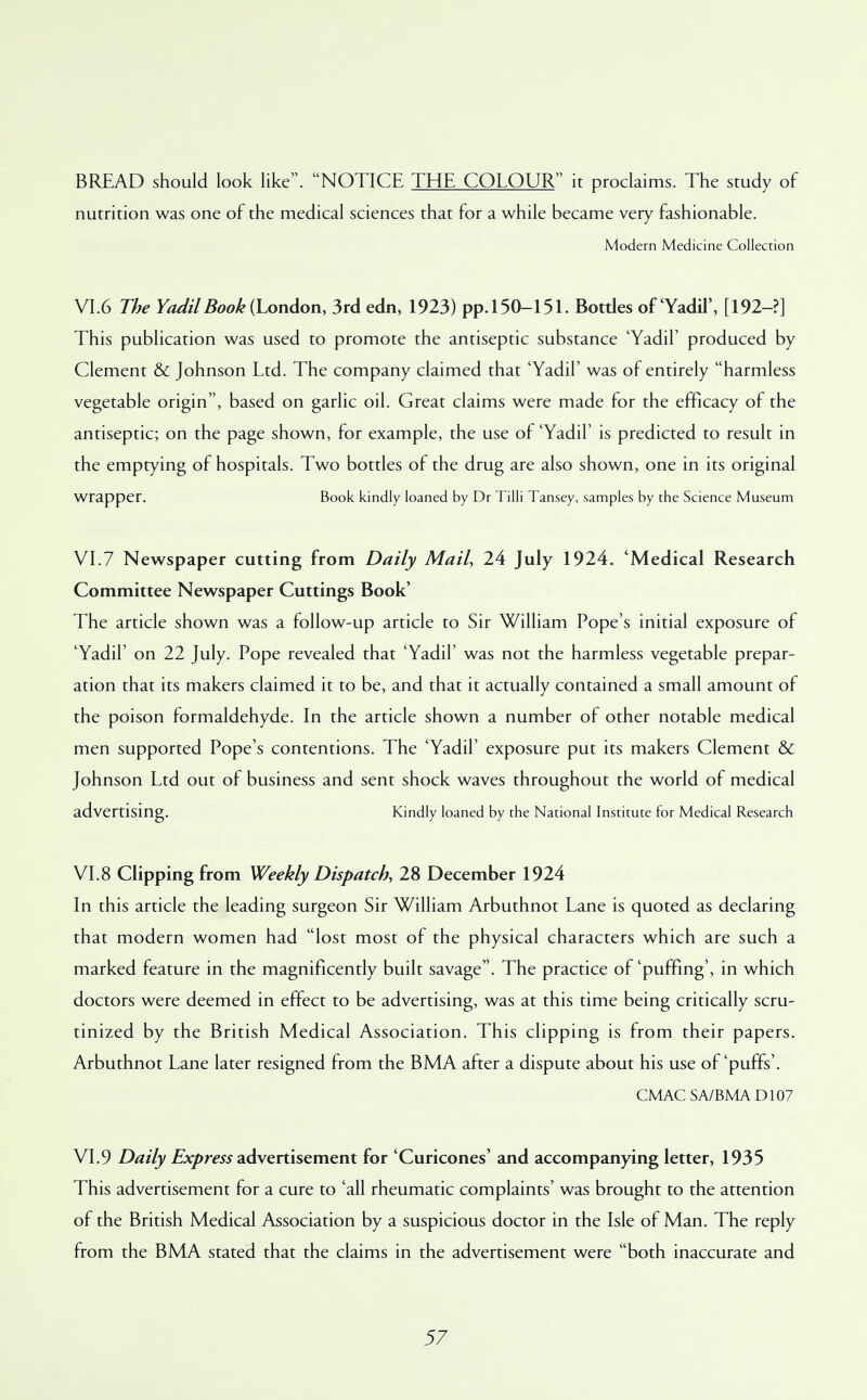 BREAD should look like. NOTICE THE COLOUR it proclaims. The study of nutrition was one of the medical sciences that for a while became very fashionable. Modern Medicine Collection VI.6 The YadilBook (London, 3rd edn, 1923) pp.150-151. Botdes of'Yadil', [192-?] This publication was used to promote the antiseptic substance 'Yadil' produced by Clement & Johnson Ltd. The company claimed that 'Yadil' was of entirely harmless vegetable origin, based on garlic oil. Great claims were made for the efficacy of the antiseptic; on the page shown, for example, the use of 'Yadil' is predicted to result in the emptying of hospitals. Two bottles of the drug are also shown, one in its original wrapper. Book kindly loaned by Dr Tilli Tansey, samples by the Science Museum VI.7 Newspaper cutting from Daily Mail, 24 July 1924. 'Medical Research Committee Newspaper Cuttings Book' The article shown was a follow-up article to Sir William Pope's initial exposure of 'Yadil' on 22 July. Pope revealed that 'Yadil' was not the harmless vegetable prepar- ation that its makers claimed it to be, and that it actually contained a small amount of the poison formaldehyde. In the article shown a number of other notable medical men supported Pope's contentions. The 'Yadil' exposure put its makers Clement & Johnson Ltd out of business and sent shock waves throughout the world of medical advertising. Kindly loaned by the National Institute for Medical Research VI.8 Clipping from Weekly Dispatch, 28 December 1924 In this article the leading surgeon Sir William Arbuthnot Lane is quoted as declaring that modern women had lost most of the physical characters which are such a marked feature in the magnificently built savage. The practice of'puffing', in which doctors were deemed in effect to be advertising, was at this time being critically scru- tinized by the British Medical Association. This clipping is from their papers. Arbuthnot Lane later resigned from the BMA after a dispute about his use of'puffs'. CMAC SA/BMA D107 VI.9 Daily Express advertisement for 'Curicones' and accompanying letter, 1935 This advertisement for a cure to 'all rheumatic complaints' was brought to the attention of the British Medical Association by a suspicious doctor in the Isle of Man. The reply from the BMA stated that the claims in the advertisement were both inaccurate and