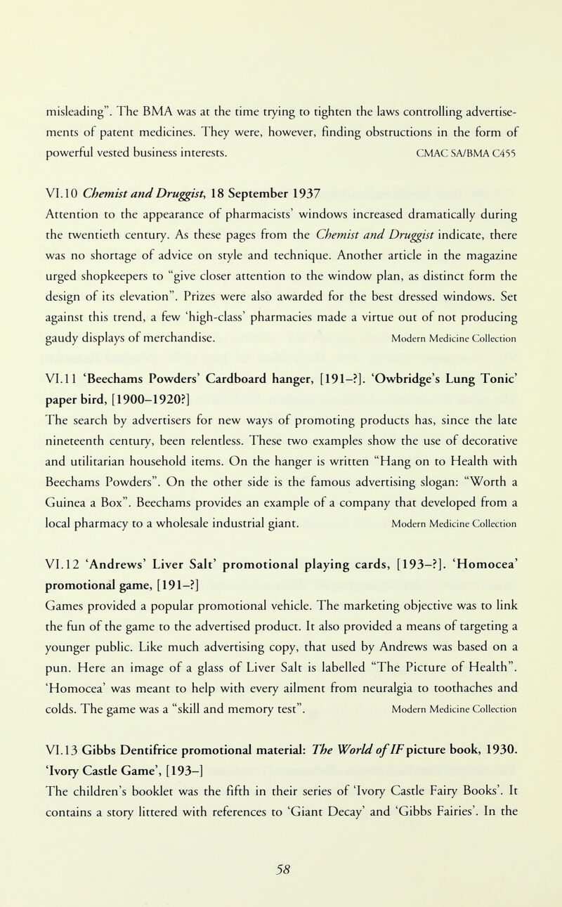 misleading. The BMA was at the time trying to tighten the laws controlling advertise- ments of patent medicines. They were, however, finding obstructions in the form of powerful vested business interests. CMAC SA/BMA C455 VI. 10 Chemist and Druggist, 18 September 1937 Attention to the appearance of pharmacists' windows increased dramatically during the twentieth century. As these pages from the Chemist and Druggist indicate, there was no shortage of advice on style and technique. Another article in the magazine urged shopkeepers to give closer attention to the window plan, as distinct form the design of its elevation. Prizes were also awarded for the best dressed windows. Set against this trend, a few 'high-class' pharmacies made a virtue out of not producing gaudy displays of merchandise. Modern Medicine Collection VI. 11 'Beechams Powders' Cardboard hanger, [191—?]. 'Owbridge's Lung Tonic' paper bird, [1900-1920?] The search by advertisers for new ways of promoting products has, since the late nineteenth century, been relentless. These two examples show the use of decorative and utilitarian household items. On the hanger is written Hang on to Health with Beechams Powders. On the other side is the famous advertising slogan: Worth a Guinea a Box. Beechams provides an example of a company that developed from a local pharmacy to a wholesale industrial giant. Modern Medicine Collection VI. 12 'Andrews' Liver Salt' promotional playing cards, [193-?]. 'Homocea' promotional game, [191-?] Games provided a popular promotional vehicle. The marketing objective was to link the fun of the game to the advertised product. It also provided a means of targeting a younger public. Like much advertising copy, that used by Andrews was based on a pun. Here an image of a glass of Liver Salt is labelled The Picture of Health. 'Homocea' was meant to help with every ailment from neuralgia to toothaches and Colds. The game was a skill and memory test. Modern Medicine Collection VI. 13 Gibbs Dentifrice promotional material: The World ofIF picture book, 1930. 'Ivory Castle Game', [193—] The children's booklet was the fifth in their series of 'Ivory Castle Fairy Books'. It contains a story littered with references to 'Giant Decay' and 'Gibbs Fairies'. In the