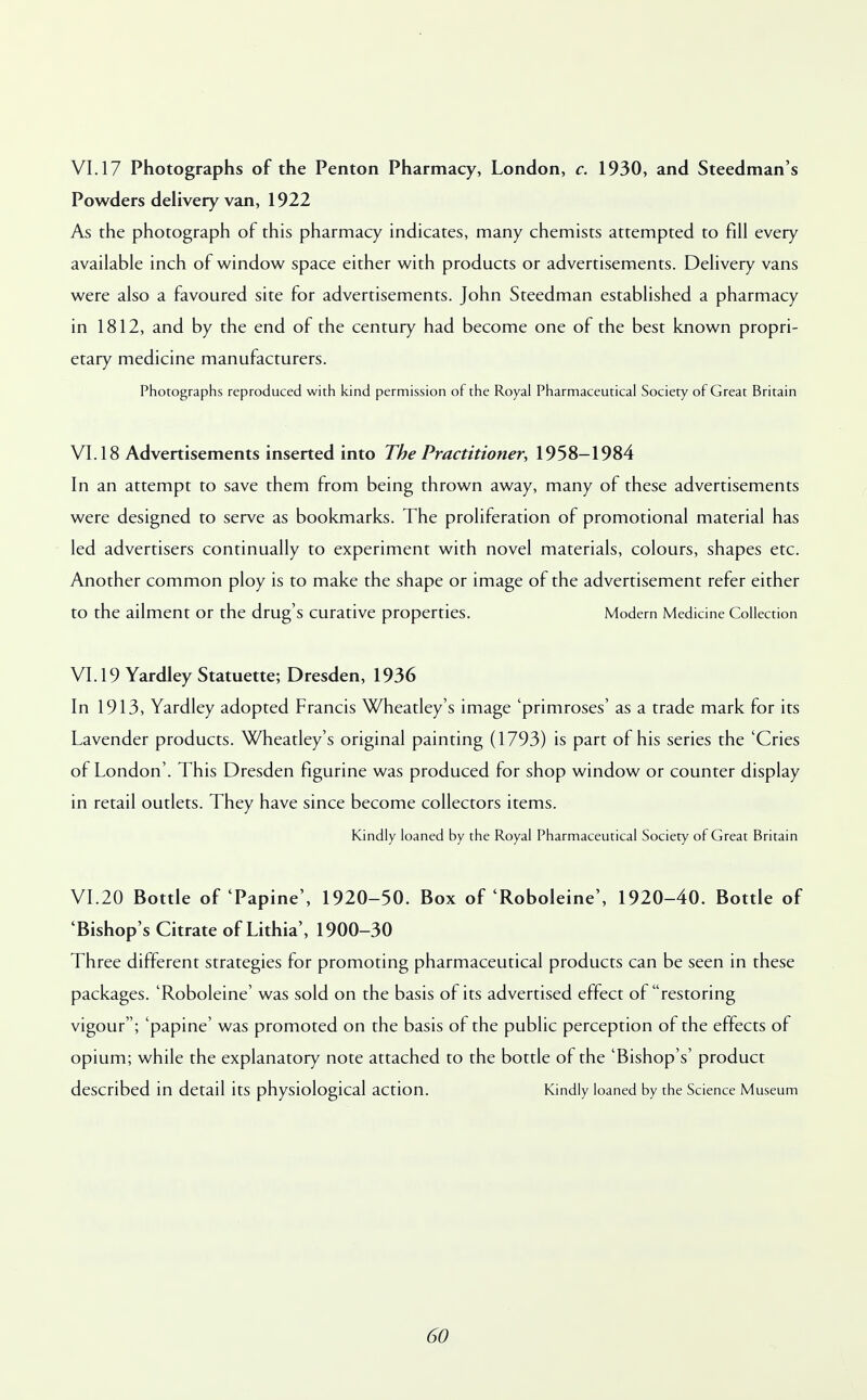VI. 17 Photographs of the Penton Pharmacy, London, c. 1930, and Steedman's Powders delivery van, 1922 As the photograph of this pharmacy indicates, many chemists attempted to fill every available inch of window space either with products or advertisements. Delivery vans were also a favoured site for advertisements. John Steedman established a pharmacy in 1812, and by the end of the century had become one of the best known propri- etary medicine manufacturers. Photographs reproduced with kind permission of the Royal Pharmaceutical Society of Great Britain VI. 18 Advertisements inserted into The Practitioner, 1958-1984 In an attempt to save them from being thrown away, many of these advertisements were designed to serve as bookmarks. The proliferation of promotional material has led advertisers continually to experiment with novel materials, colours, shapes etc. Another common ploy is to make the shape or image of the advertisement refer either to the ailment or the drug's Curative properties. Modern Medicine Collection VI. 19 Yardley Statuette; Dresden, 1936 In 1913, Yardley adopted Francis Wheatley's image 'primroses' as a trade mark for its Lavender products. Wheatley's original painting (1793) is part of his series the 'Cries of London'. This Dresden figurine was produced for shop window or counter display in retail outlets. They have since become collectors items. Kindly loaned by the Royal Pharmaceutical Society of Great Britain VI.20 Bottle of'Papine', 1920-50. Box of'Roboleine', 1920-40. Bottle of 'Bishop's Citrate of Lithia', 1900-30 Three different strategies for promoting pharmaceutical products can be seen in these packages. 'Roboleine' was sold on the basis of its advertised effect of restoring vigour; 'papine' was promoted on the basis of the public perception of the effects of opium; while the explanatory note attached to the bottle of the 'Bishop's' product described in detail its physiological action. Kindly loaned by the Science Museum