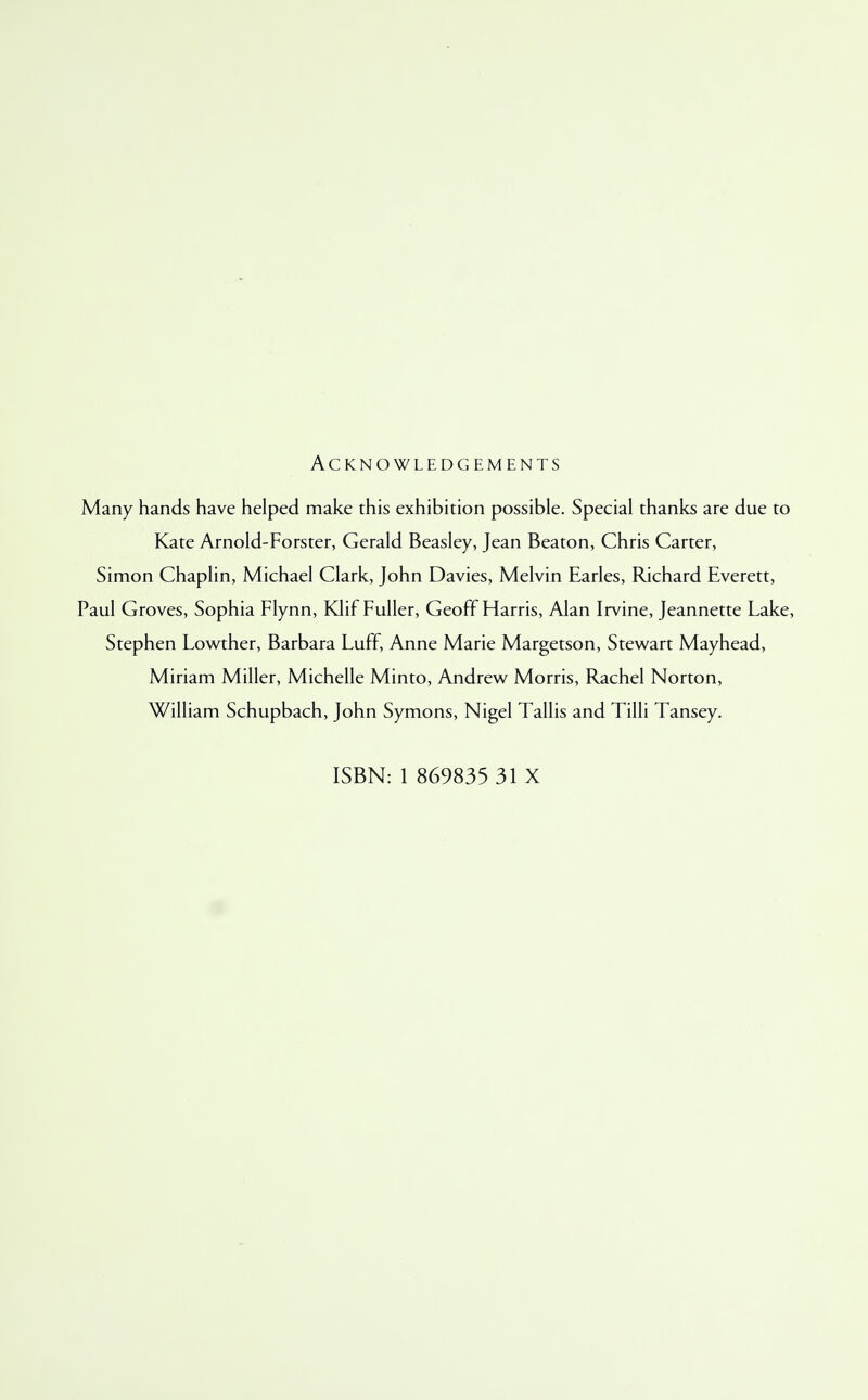 Acknowledgements Many hands have helped make this exhibition possible. Special thanks are due to Kate Arnold-Forster, Gerald Beasley, Jean Beaton, Chris Carter, Simon Chaplin, Michael Clark, John Davies, Melvin Earles, Richard Everett, Paul Groves, Sophia Flynn, Klif Fuller, Geoff Harris, Alan Irvine, Jeannette Lake, Stephen Lowther, Barbara Luff, Anne Marie Margetson, Stewart Mayhead, Miriam Miller, Michelle Minto, Andrew Morris, Rachel Norton, William Schupbach, John Symons, Nigel Tallis and Tilli Tansey. ISBN: 1 869835 31 X