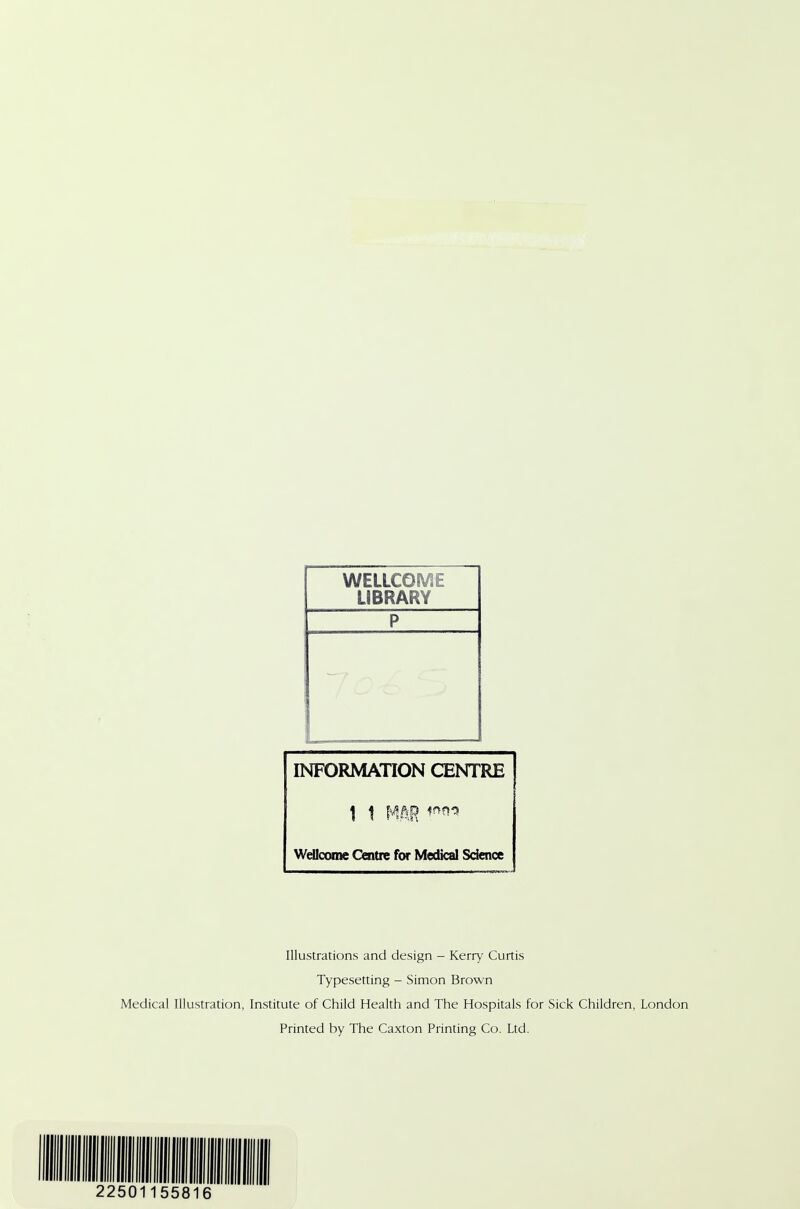 WELLCOME LIBRARY P INFORMATION CENTRE 1 1 MAR Wellcome Centre for Medical Science Illustrations and design - Kerry Curtis Typesetting - Simon Brown Medical Illustration, Institute of Child Health and The Hospitals for Sick Children, London Printed by The Caxton Printing Co. Ltd. 2250 55816