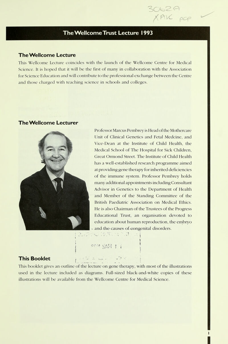 The Wellcome Lecture This Wellcome Lecture coincides with the launch of the Wellcome Centre for Medical Science. It is hoped that it will be the first of many in collaboration with the Association for Science Education and will contribute to the professional exchange between the Centre and those charged with teaching science in schools and colleges. The Wellcome Lecturer Professor Marcus Pembrey is Head of the Mothercare Unit of Clinical Genetics and Fetal Medcine, and Vice-Dean at the Institute of Child Health, the Medical School of The Hospital for Sick Children, Great Ormond Street. The Institute of Child Health has a well-established research programme aimed at providing gene therapy for inherited deficiencies of the immune system. Professor Pembrey holds many additional appointments including Consultant Advisor in Genetics to the Department of Health and Member of the Standing Committee of the British Paediatric Association on Medical Ethics. He is also Chairman of the Trustees of the Progress Educational Trust, an organisation devoted to education about human reproduction, the embryo and the- causes of .congenital disorders. ■wv.- ;'^ ,\ \ •«/»* ■.■-.Jit.!! k t I This Booklet L This booklet gives an outline of the lecture on gene therapy, with most of the illustrations used in the lecture included as diagrams. Full-sized black-and-white copies of these illustrations will be available from the Wellcome Centre for Medical Science.
