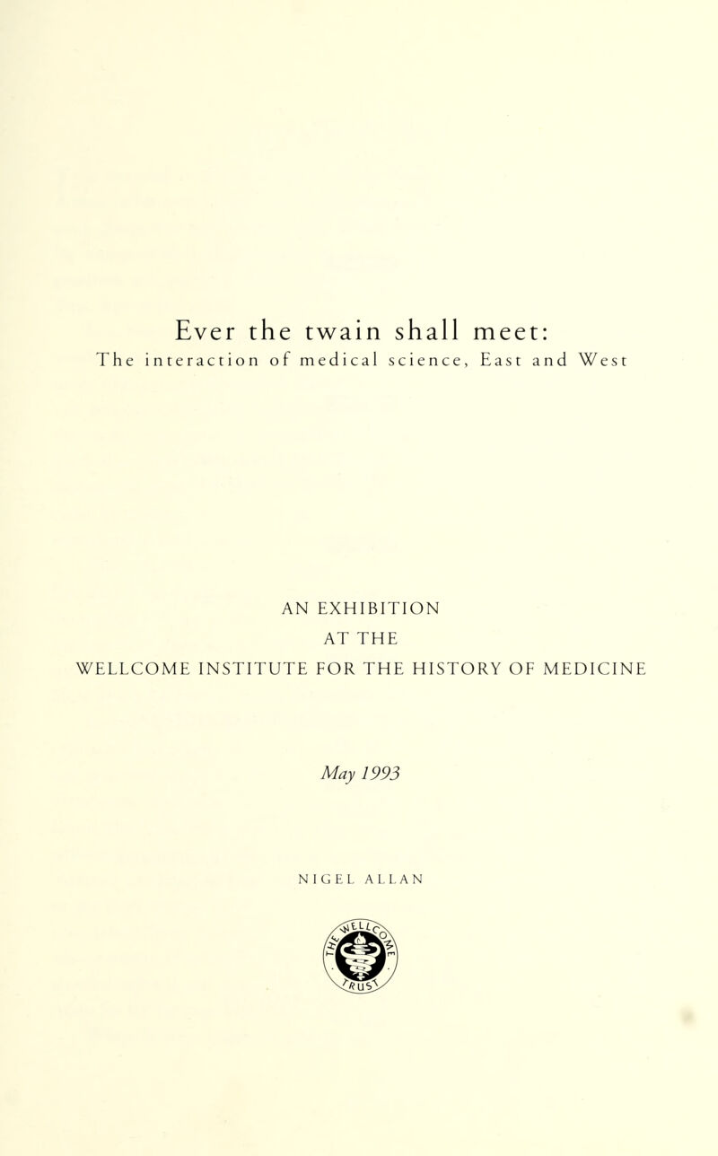 Ever the twain shall meet: The interaction of medical science, East and West AN EXHIBITION AT THE WELLCOME INSTITUTE FOR THE HISTORY OF MEDICINE May 1993 NIGEL ALLAN