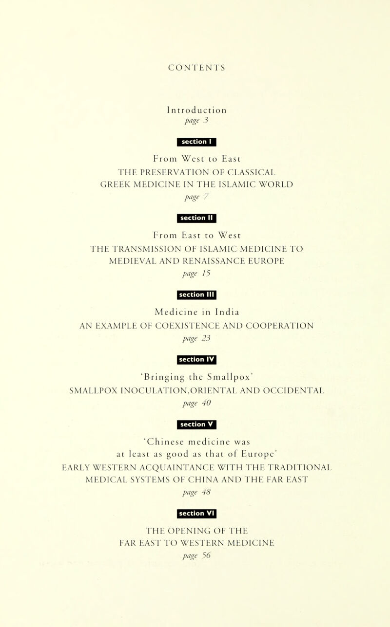 CONTENTS I ntroduction page 3 From West to East THE PRESERVATION OF CLASSICAL GREEK MEDICINE IN THE ISLAMIC WORLD page 7 From East to West THE TRANSMISSION OF ISLAMIC MEDICINE TO MEDIEVAL AND RENAISSANCE EUROPE page 15 IU4JM.III1 Medicine in India AN EXAMPLE OF COEXISTENCE AND COOPERATION page 23 'Bringing the Smallpox' SMALLPOX INOCULATION,ORIENTAL AND OCCIDENTAL page 40 1U4JM.U 'Chinese medicine was at least as good as that of Europe' EARLY WESTERN ACQUAINTANCE WITH THE TRADITIONAL MEDICAL SYSTEMS OF CHINA AND THE FAR EAST page 48 THE OPENING OF THE FAR EAST TO WESTERN MEDICINE page 56