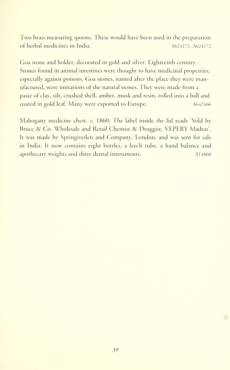 Two brass measuring spoons. These would have been used in the preparation of herbal medicines in India. A624171, A624172 Goa stone and holder, decorated in gold and silver. Eighteenth century. Stones found in animal intestines were thought to have medicinal properties, especially against poisons. Goa stones, named after the place they were man- ufactured, were imitations of the natural stones. They were made from a paste of clay, silt, crushed shell, amber, musk and resin, rolled into a ball and coated in gold leaf. Many were exported to Europe. A642466 Mahogany medicine chest, c. 1860. The label inside the lid reads 'Sold by Bruce & Co. Wholesale and Retail Chemist & Druggist, VEPERY Madras'. It was made by Springiveilen and Company, London, and was sent for sale in India. It now contains eight bottles, a leech tube, a hand balance and apothecary weights and three dental instruments. A14860