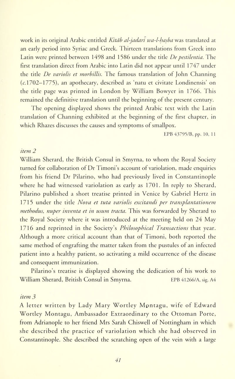 work in its original Arabic entitled Kitdb al-jadari wa-l-hasba was translated at an early period into Syriac and Greek. Thirteen translations from Greek into Latin were printed between 1498 and 1586 under the title Depestilentia. The first translation direct from Arabic into Latin did not appear until 1747 under the title De variolis et morbillis. The famous translation of John Channing {c. 1702-1775), an apothecary, described as 'nam et civitate Londinensis' on the title page was printed in London by William Bowyer in 1766. This remained the definitive translation until the beginning of the present century. The opening displayed shows the printed Arabic text with the Latin translation of Channing exhibited at the beginning of the first chapter, in which Rhazes discusses the causes and symptoms of smallpox. EPB 43795/B, pp. 10, 11 item 2 William Sherard, the British Consul in Smyrna, to whom the Royal Society turned for collaboration of Dr Timoni's account of variolation, made enquiries from his friend Dr Pilarino, who had previously lived in Constantinople where he had witnessed variolation as early as 1701. In reply to Sherard, Pilarino published a short treatise printed in Venice by Gabriel Hertz in 1715 under the title Nova et tuta variolis excitandi per transplantationem methodus, nuper inventa et in usum tracta. This was forwarded by Sherard to the Royal Society where it was introduced at the meeting held on 24 May 1716 and reprinted in the Society's Philosophical Transactions that year. Although a more critical account than that of Timoni, both reported the same method of engrafting the matter taken from the pustules of an infected patient into a healthy patient, so activating a mild occurrence of the disease and consequent immunization. Pilarino's treatise is displayed showing the dedication of his work to William Sherard, British Consul in Smyrna. EPB 41266/A, sig. A4 item 3 A letter written by Lady Mary Wortley Montagu, wife of Edward Wortley Montagu, Ambassador Extraordinary to the Ottoman Porte, from Adrianople to her friend Mrs Sarah Chiswell of Nottingham in which she described the practice of variolation which she had observed in Constantinople. She described the scratching open of the vein with a large