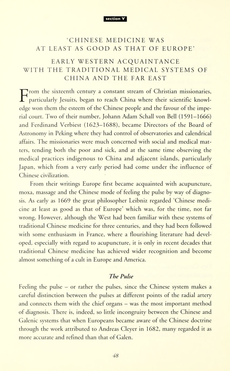 'CHINESE MEDICINE WAS AT LEAST AS GOOD AS THAT OF EUROPE' EARLY WESTERN ACQUAINTANCE WITH THE TRADITIONAL MEDICAL SYSTEMS OF CHINA AND THE FAR EAST From the sixteenth century a constant stream of Christian missionaries, particularly Jesuits, began to reach China where their scientific knowl- edge won them the esteem of the Chinese people and the favour of the impe- rial court. Two of their number, Johann Adam Schall von Bell (1591-1666) and Ferdinand Verbiest (1623-1688), became Directors of the Board of Astronomy in Peking where they had control of observatories and calendrical affairs. The missionaries were much concerned with social and medical mat- ters, tending both the poor and sick, and at the same time observing the medical practices indigenous to China and adjacent islands, particularly Japan, which from a very early period had come under the influence of Chinese civilization. From their writings Europe first became acquainted with acupuncture, moxa, massage and the Chinese mode of feeling the pulse by way of diagno- sis. As early as 1669 the great philosopher Leibniz regarded 'Chinese medi- cine at least as good as that of Europe' which was, for the time, not far wrong. However, although the West had been familiar with these systems of traditional Chinese medicine for three centuries, and they had been followed with some enthusiasm in France, where a flourishing literature had devel- oped, especially with regard to acupuncture, it is only in recent decades that traditional Chinese medicine has achieved wider recognition and become almost something of a cult in Europe and America. The Pulse Feeling the pulse - or rather the pulses, since the Chinese system makes a careful distinction between the pulses at different points of the radial artery and connects them with the chief organs - was the most important method of diagnosis. There is, indeed, so little incongruity between the Chinese and Galenic systems that when Europeans became aware of the Chinese doctrine through the work attributed to Andreas Cleyer in 1682, many regarded it as more accurate and refined than that of Galen.