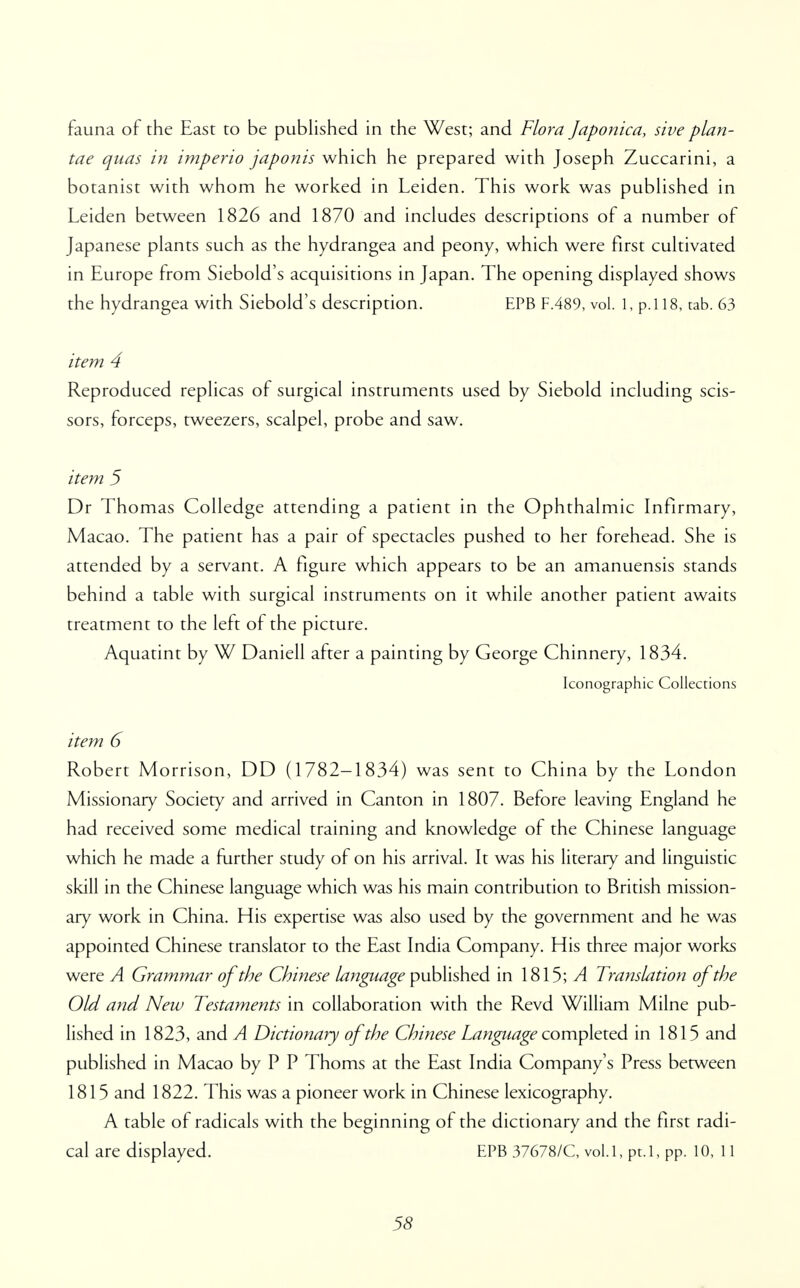 fauna of the East to be published in the West; and Flora Japonica, sive plan- tae quas in imperio japonis which he prepared with Joseph Zuccarini, a botanist with whom he worked in Leiden. This work was published in Leiden between 1826 and 1870 and includes descriptions of a number of Japanese plants such as the hydrangea and peony, which were first cultivated in Europe from Siebold's acquisitions in Japan. The opening displayed shows the hydrangea with Siebold's description. EPB F.489, vol. 1, p.l 18, tab. 63 item 4 Reproduced replicas of surgical instruments used by Siebold including scis- sors, forceps, tweezers, scalpel, probe and saw. item 5 Dr Thomas Colledge attending a patient in the Ophthalmic Infirmary, Macao. The patient has a pair of spectacles pushed to her forehead. She is attended by a servant. A figure which appears to be an amanuensis stands behind a table with surgical instruments on it while another patient awaits treatment to the left of the picture. Aquatint by W Daniell after a painting by George Chinnery, 1834. Iconographic Collections item 6 Robert Morrison, DD (1782-1834) was sent to China by the London Missionary Society and arrived in Canton in 1807. Before leaving England he had received some medical training and knowledge of the Chinese language which he made a further study of on his arrival. It was his literary and linguistic skill in the Chinese language which was his main contribution to British mission- ary work in China. His expertise was also used by the government and he was appointed Chinese translator to the East India Company. His three major works were A Grammar of the Chinese language published in 1815; A Translation of the Old and New Testaments in collaboration with the Revd William Milne pub- lished in 1823, and A Dictionary of the Chinese Language completed in 1815 and published in Macao by P P Thorns at the East India Company's Press between 1815 and 1822. This was a pioneer work in Chinese lexicography. A table of radicals with the beginning of the dictionary and the first radi- cal are displayed. EPB 37678/C, vol.1, pt.l, pp. 10, 11