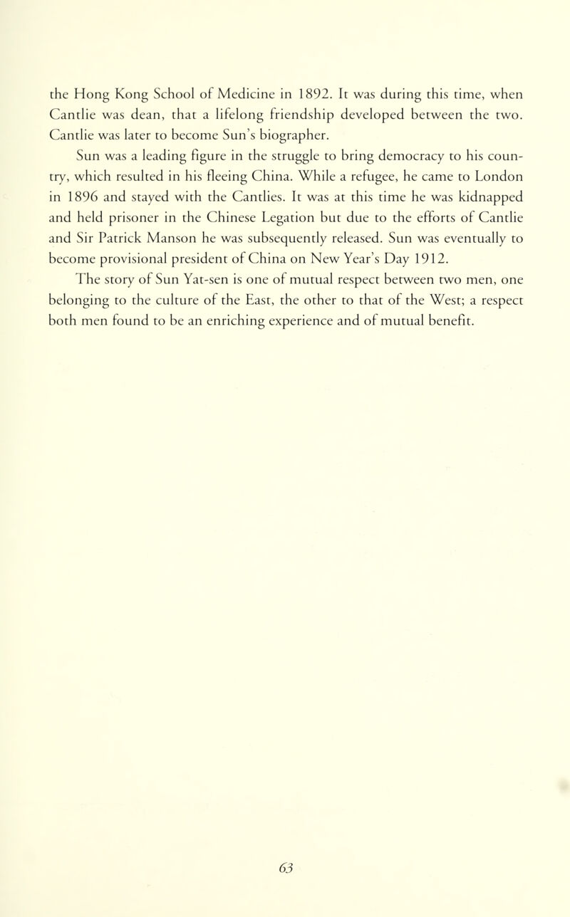 the Hong Kong School of Medicine in 1892. It was during this time, when Cantlie was dean, that a lifelong friendship developed between the two. Cantlie was later to become Sun's biographer. Sun was a leading figure in the struggle to bring democracy to his coun- try, which resulted in his fleeing China. While a refugee, he came to London in 1896 and stayed with the Candies. It was at this time he was kidnapped and held prisoner in the Chinese Legation but due to the efforts of Cantlie and Sir Patrick Manson he was subsequently released. Sun was eventually to become provisional president of China on New Year's Day 1912. The story of Sun Yat-sen is one of mutual respect between two men, one belonging to the culture of the East, the other to that of the West; a respect both men found to be an enriching experience and of mutual benefit.
