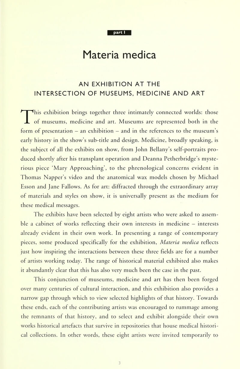 Materia medica AN EXHIBITION AT THE INTERSECTION OF MUSEUMS, MEDICINE AND ART This exhibition brings together three intimately connected worlds: those of museums, medicine and art. Museums are represented both in the form of presentation - an exhibition - and in the references to the museum's early history in the show's sub-title and design. Medicine, broadly speaking, is the subject of all the exhibits on show, from John Bellany's self-portraits pro- duced shortly after his transplant operation and Deanna Petherbridge's myste- rious piece 'Mary Approaching', to the phrenological concerns evident in Thomas Napper's video and the anatomical wax models chosen by Michael Esson and Jane Fallows. As for art: diffracted through the extraordinary array of materials and styles on show, it is universally present as the medium for these medical messages. The exhibits have been selected by eight artists who were asked to assem- ble a cabinet of works reflecting their own interests in medicine - interests already evident in their own work. In presenting a range of contemporary pieces, some produced specifically for the exhibition, Materia medica reflects just how inspiring the interactions between these three fields are for a number of artists working today. The range of historical material exhibited also makes it abundantly clear that this has also very much been the case in the past. This conjunction of museums, medicine and art has then been forged over many centuries of cultural interaction, and this exhibition also provides a narrow gap through which to view selected highlights of that history. Towards these ends, each of the contributing artists was encouraged to rummage among the remnants of that history, and to select and exhibit alongside their own works historical artefacts that survive in repositories that house medical histori- cal collections. In other words, these eight artists were invited temporarily to