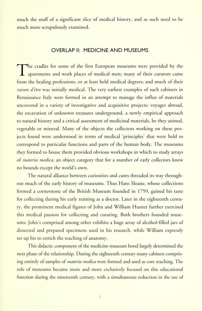 much the stuff of a significant slice of medical history, and as such need to be much more scrupulously examined. OVERLAP II: MEDICINE AND MUSEUMS The cradles for some of the first European museums were provided by the apartments and work places of medical men; many of their curators came from the healing professions, or at least held medical degrees; and much of their raison d'etre was initially medical. The very earliest examples of such cabinets in Renaissance Italy were formed in an attempt to manage the influx of materials uncovered in a variety of investigative and acquisitive projects: voyages abroad, the excavation of unknown treasures underground, a newly empirical approach to natural history and a critical assessment of medicinal materials, be they animal, vegetable or mineral. Many of the objects the collectors working on these pro- jects found were understood in terms of medical 'principles' that were held to correspond to particular functions and parts of the human body. The museums they formed to house them provided obvious workshops in which to study arrays of materia medica, an object category that for a number of early collectors knew no bounds except the world's own. The natural alliance between curiosities and cures threaded its way through- out much of the early history of museums. Thus Hans Sloane, whose collections formed a cornerstone of the British Museum founded in 1759, gained his taste for collecting during his early training as a doctor. Later in the eighteenth centu- ry, the prominent medical figures of John and William Hunter further exercised this medical passion for collecting and curating. Both brothers founded muse- ums: John's comprised among other exhibits a huge array of alcohol-filled jars of dissected and prepared specimens used in his research, while William expressly set up his to enrich the teaching of anatomy. This didactic component of the medicine-museum bond largely determined the next phase of the relationship. During the eighteenth century many cabinets compris- ing entirely of samples of materia medica were formed and used as core teaching. The role of museums became more and more exclusively focused on this educational function during the nineteenth century, with a simultaneous reduction in the use of