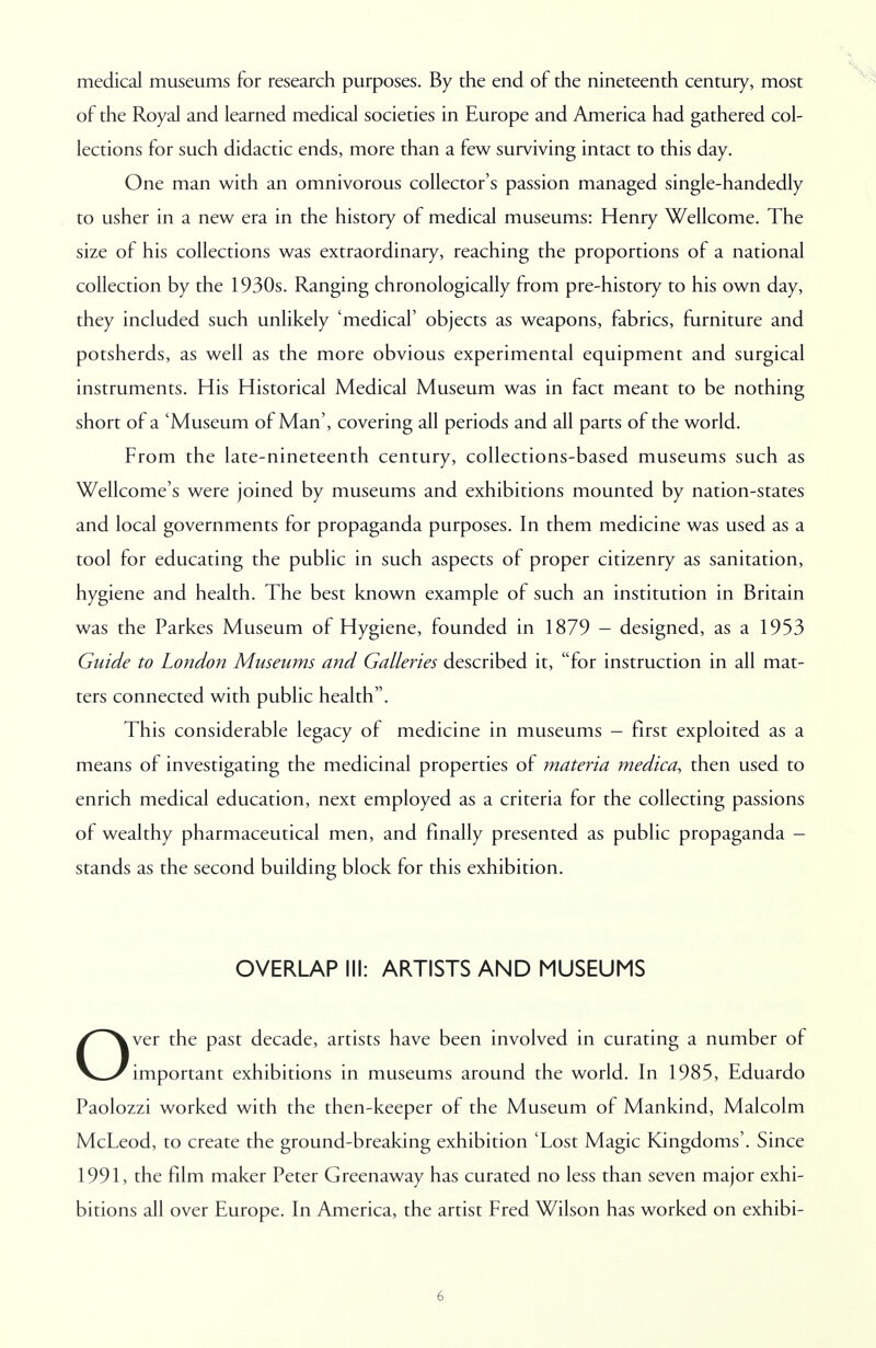 medical museums for research purposes. By the end of the nineteenth century, most of the Royal and learned medical societies in Europe and America had gathered col- lections for such didactic ends, more than a few surviving intact to this day. One man with an omnivorous collector's passion managed single-handedly to usher in a new era in the history of medical museums: Henry Wellcome. The size of his collections was extraordinary, reaching the proportions of a national collection by the 1930s. Ranging chronologically from pre-history to his own day, they included such unlikely 'medical' objects as weapons, fabrics, furniture and potsherds, as well as the more obvious experimental equipment and surgical instruments. His Historical Medical Museum was in fact meant to be nothing short of a 'Museum of Man', covering all periods and all parts of the world. From the late-nineteenth century, collections-based museums such as Wellcome's were joined by museums and exhibitions mounted by nation-states and local governments for propaganda purposes. In them medicine was used as a tool for educating the public in such aspects of proper citizenry as sanitation, hygiene and health. The best known example of such an institution in Britain was the Parkes Museum of Hygiene, founded in 1879 - designed, as a 1953 Guide to London Museums and Galleries described it, for instruction in all mat- ters connected with public health. This considerable legacy of medicine in museums - first exploited as a means of investigating the medicinal properties of materia medica, then used to enrich medical education, next employed as a criteria for the collecting passions of wealthy pharmaceutical men, and finally presented as public propaganda - stands as the second building block for this exhibition. OVERLAP III: ARTISTS AND MUSEUMS Over the past decade, artists have been involved in curating a number of important exhibitions in museums around the world. In 1985, Eduardo Paolozzi worked with the then-keeper of the Museum of Mankind, Malcolm McLeod, to create the ground-breaking exhibition 'Lost Magic Kingdoms'. Since 1991, the film maker Peter Greenaway has curated no less than seven major exhi- bitions all over Europe. In America, the artist Fred Wilson has worked on exhibi-