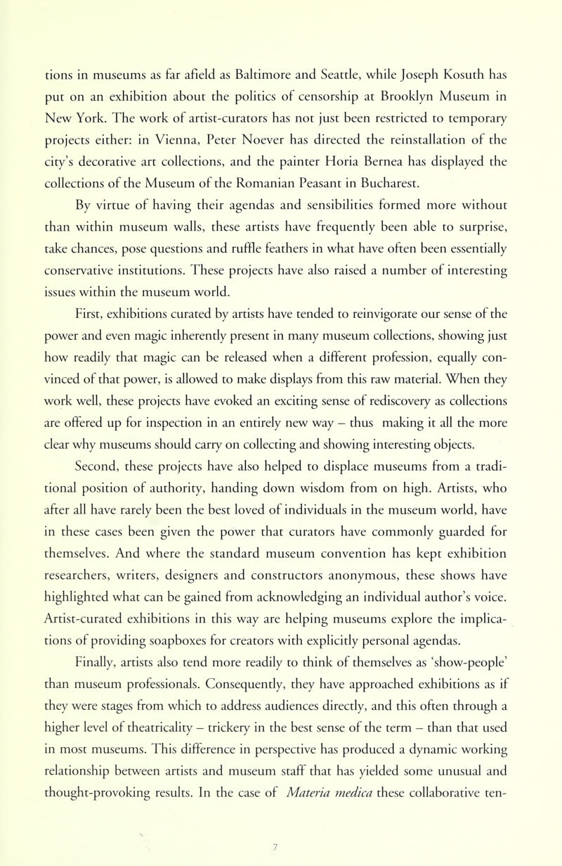 tions in museums as far afield as Baltimore and Seattle, while Joseph Kosuth has put on an exhibition about the politics of censorship at Brooklyn Museum in New York. The work of artist-curators has not just been restricted to temporary projects either: in Vienna, Peter Noever has directed the reinstallation of the city's decorative art collections, and the painter Horia Bernea has displayed the collections of the Museum of the Romanian Peasant in Bucharest. By virtue of having their agendas and sensibilities formed more without than within museum walls, these artists have frequently been able to surprise, take chances, pose questions and ruffle feathers in what have often been essentially conservative institutions. These projects have also raised a number of interesting issues within the museum world. First, exhibitions curated by artists have tended to reinvigorate our sense of the power and even magic inherently present in many museum collections, showing just how readily that magic can be released when a different profession, equally con- vinced of that power, is allowed to make displays from this raw material. When they work well, these projects have evoked an exciting sense of rediscovery as collections are offered up for inspection in an entirely new way - thus making it all the more clear why museums should carry on collecting and showing interesting objects. Second, these projects have also helped to displace museums from a tradi- tional position of authority, handing down wisdom from on high. Artists, who after all have rarely been the best loved of individuals in the museum world, have in these cases been given the power that curators have commonly guarded for themselves. And where the standard museum convention has kept exhibition researchers, writers, designers and constructors anonymous, these shows have highlighted what can be gained from acknowledging an individual author's voice. Artist-curated exhibitions in this way are helping museums explore the implica- tions of providing soapboxes for creators with explicitly personal agendas. Finally, artists also tend more readily to think of themselves as 'show-people' than museum professionals. Consequently, they have approached exhibitions as if they were stages from which to address audiences directly, and this often through a higher level of theatricality - trickery in the best sense of the term - than that used in most museums. This difference in perspective has produced a dynamic working relationship between artists and museum staff that has yielded some unusual and thought-provoking results. In the case of Materia medica these collaborative ten-