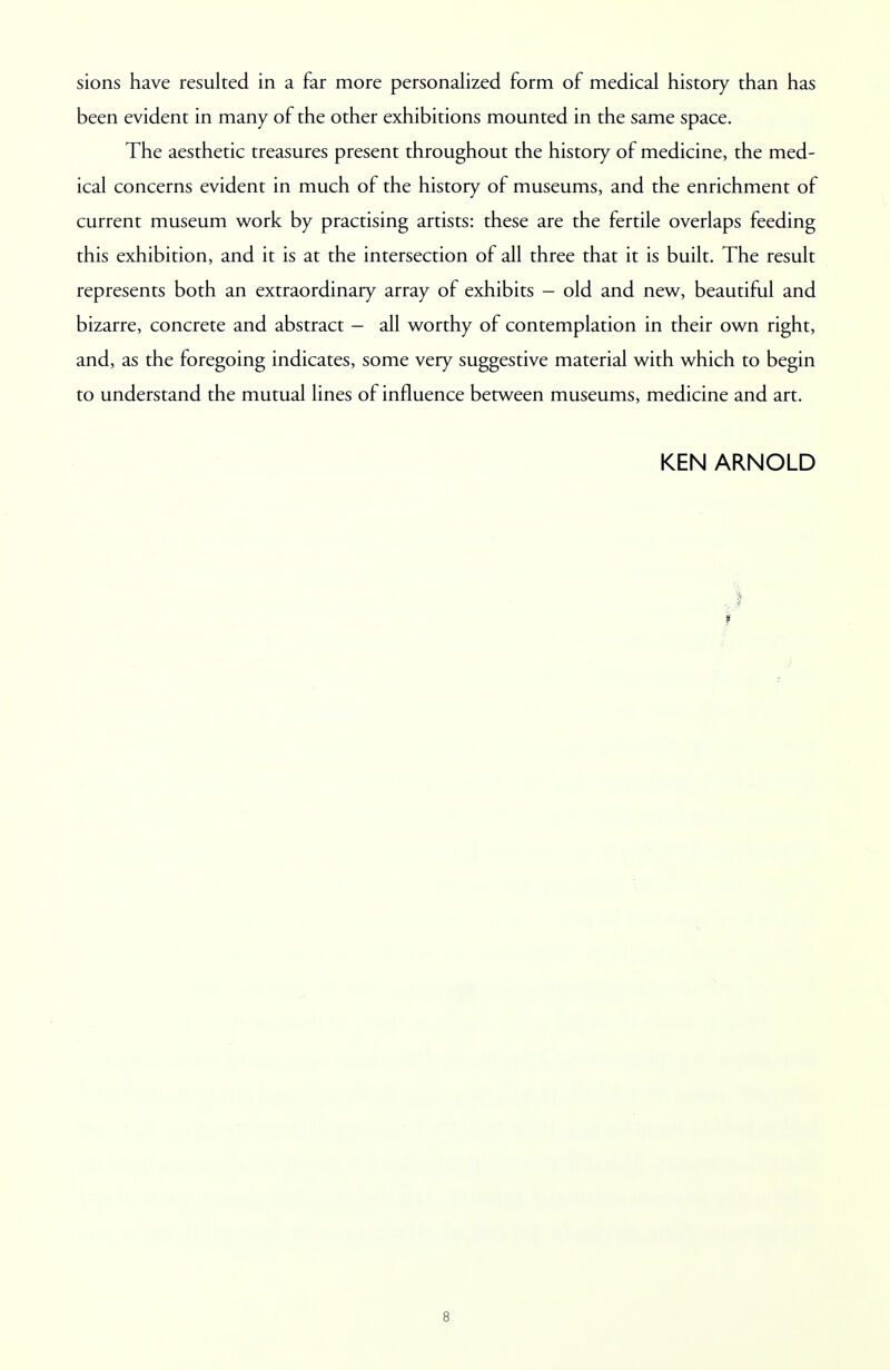 sions have resulted in a far more personalized form of medical history than has been evident in many of the other exhibitions mounted in the same space. The aesthetic treasures present throughout the history of medicine, the med- ical concerns evident in much of the history of museums, and the enrichment of current museum work by practising artists: these are the fertile overlaps feeding this exhibition, and it is at the intersection of all three that it is built. The result represents both an extraordinary array of exhibits - old and new, beautiful and bizarre, concrete and abstract - all worthy of contemplation in their own right, and, as the foregoing indicates, some very suggestive material with which to begin to understand the mutual lines of influence between museums, medicine and art. KEN ARNOLD i