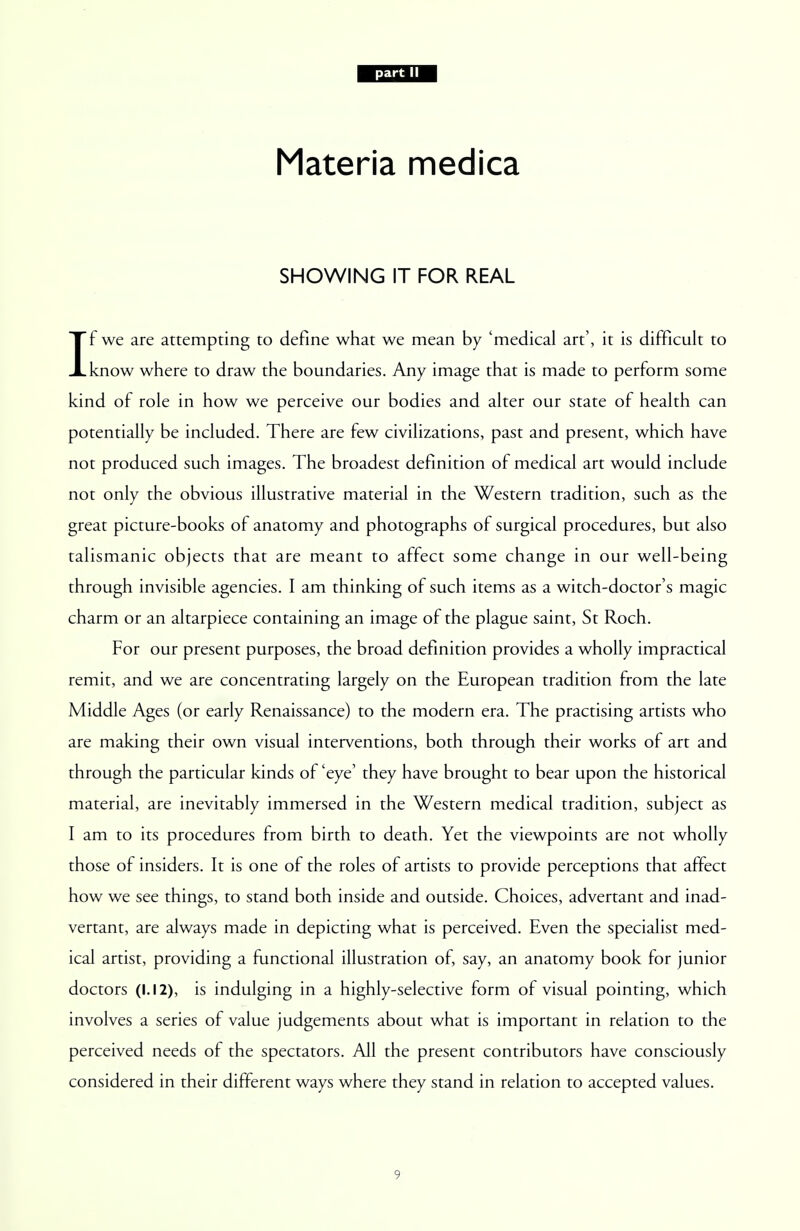 Materia medica SHOWING IT FOR REAL If we are attempting to define what we mean by 'medical art', it is difficult to know where to draw the boundaries. Any image that is made to perform some kind of role in how we perceive our bodies and alter our state of health can potentially be included. There are few civilizations, past and present, which have not produced such images. The broadest definition of medical art would include not only the obvious illustrative material in the Western tradition, such as the great picture-books of anatomy and photographs of surgical procedures, but also talismanic objects that are meant to affect some change in our well-being through invisible agencies. I am thinking of such items as a witch-doctor's magic charm or an altarpiece containing an image of the plague saint, St Roch. For our present purposes, the broad definition provides a wholly impractical remit, and we are concentrating largely on the European tradition from the late Middle Ages (or early Renaissance) to the modern era. The practising artists who are making their own visual interventions, both through their works of art and through the particular kinds of 'eye' they have brought to bear upon the historical material, are inevitably immersed in the Western medical tradition, subject as I am to its procedures from birth to death. Yet the viewpoints are not wholly those of insiders. It is one of the roles of artists to provide perceptions that affect how we see things, to stand both inside and outside. Choices, advertant and inad- vertant, are always made in depicting what is perceived. Even the specialist med- ical artist, providing a functional illustration of, say, an anatomy book for junior doctors (1.12), is indulging in a highly-selective form of visual pointing, which involves a series of value judgements about what is important in relation to the perceived needs of the spectators. All the present contributors have consciously considered in their different ways where they stand in relation to accepted values.