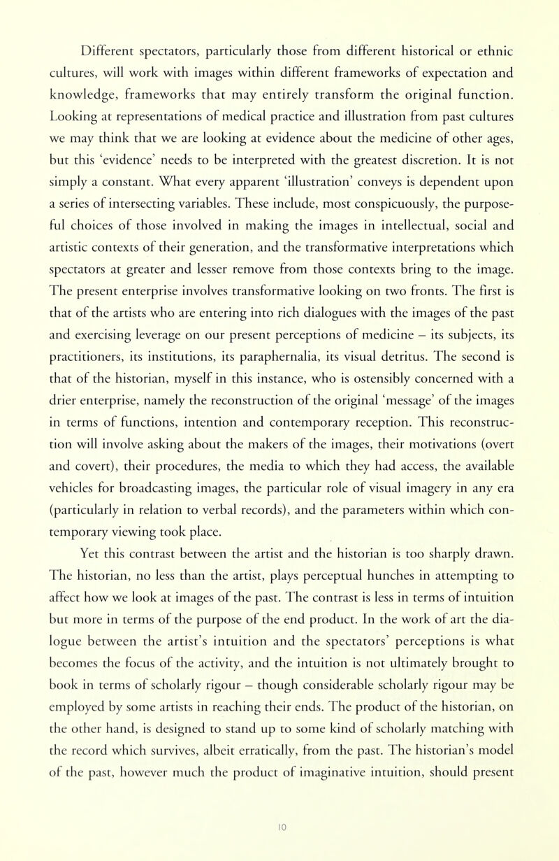 Different spectators, particularly those from different historical or ethnic cultures, will work with images within different frameworks of expectation and knowledge, frameworks that may entirely transform the original function. Looking at representations of medical practice and illustration from past cultures we may think that we are looking at evidence about the medicine of other ages, but this 'evidence' needs to be interpreted with the greatest discretion. It is not simply a constant. What every apparent 'illustration' conveys is dependent upon a series of intersecting variables. These include, most conspicuously, the purpose- ful choices of those involved in making the images in intellectual, social and artistic contexts of their generation, and the transformative interpretations which spectators at greater and lesser remove from those contexts bring to the image. The present enterprise involves transformative looking on two fronts. The first is that of the artists who are entering into rich dialogues with the images of the past and exercising leverage on our present perceptions of medicine - its subjects, its practitioners, its institutions, its paraphernalia, its visual detritus. The second is that of the historian, myself in this instance, who is ostensibly concerned with a drier enterprise, namely the reconstruction of the original 'message' of the images in terms of functions, intention and contemporary reception. This reconstruc- tion will involve asking about the makers of the images, their motivations (overt and covert), their procedures, the media to which they had access, the available vehicles for broadcasting images, the particular role of visual imagery in any era (particularly in relation to verbal records), and the parameters within which con- temporary viewing took place. Yet this contrast between the artist and the historian is too sharply drawn. The historian, no less than the artist, plays perceptual hunches in attempting to affect how we look at images of the past. The contrast is less in terms of intuition but more in terms of the purpose of the end product. In the work of art the dia- logue between the artist's intuition and the spectators' perceptions is what becomes the focus of the activity, and the intuition is not ultimately brought to book in terms of scholarly rigour - though considerable scholarly rigour may be employed by some artists in reaching their ends. The product of the historian, on the other hand, is designed to stand up to some kind of scholarly matching with the record which survives, albeit erratically, from the past. The historian's model of the past, however much the product of imaginative intuition, should present