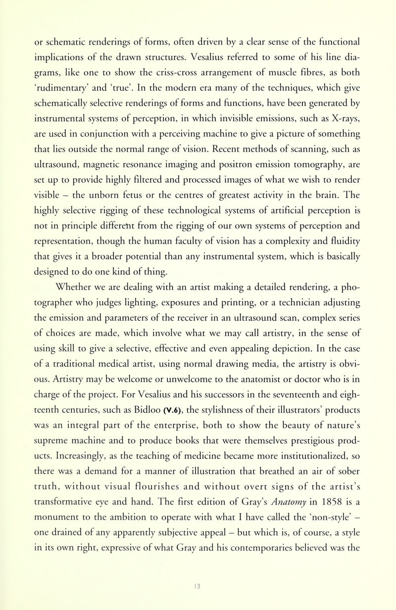 or schematic renderings of forms, often driven by a clear sense of the functional implications of the drawn structures. Vesalius referred to some of his line dia- grams, like one to show the criss-cross arrangement of muscle fibres, as both 'rudimentary' and 'true'. In the modern era many of the techniques, which give schematically selective renderings of forms and functions, have been generated by instrumental systems of perception, in which invisible emissions, such as X-rays, are used in conjunction with a perceiving machine to give a picture of something that lies outside the normal range of vision. Recent methods of scanning, such as ultrasound, magnetic resonance imaging and positron emission tomography, are set up to provide highly filtered and processed images of what we wish to render visible - the unborn fetus or the centres of greatest activity in the brain. The highly selective rigging of these technological systems of artificial perception is not in principle different from the rigging of our own systems of perception and representation, though the human faculty of vision has a complexity and fluidity that gives it a broader potential than any instrumental system, which is basically designed to do one kind of thing. Whether we are dealing with an artist making a detailed rendering, a pho- tographer who judges lighting, exposures and printing, or a technician adjusting the emission and parameters of the receiver in an ultrasound scan, complex series of choices are made, which involve what we may call artistry, in the sense of using skill to give a selective, effective and even appealing depiction. In the case of a traditional medical artist, using normal drawing media, the artistry is obvi- ous. Artistry may be welcome or unwelcome to the anatomist or doctor who is in charge of the project. For Vesalius and his successors in the seventeenth and eigh- teenth centuries, such as Bidloo (V.6), the stylishness of their illustrators' products was an integral part of the enterprise, both to show the beauty of nature's supreme machine and to produce books that were themselves prestigious prod- ucts. Increasingly, as the teaching of medicine became more institutionalized, so there was a demand for a manner of illustration that breathed an air of sober truth, without visual flourishes and without overt signs of the artist's transformative eye and hand. The first edition of Gray's Anatomy in 1858 is a monument to the ambition to operate with what I have called the 'non-style' - one drained of any apparently subjective appeal - but which is, of course, a style in its own right, expressive of what Gray and his contemporaries believed was the