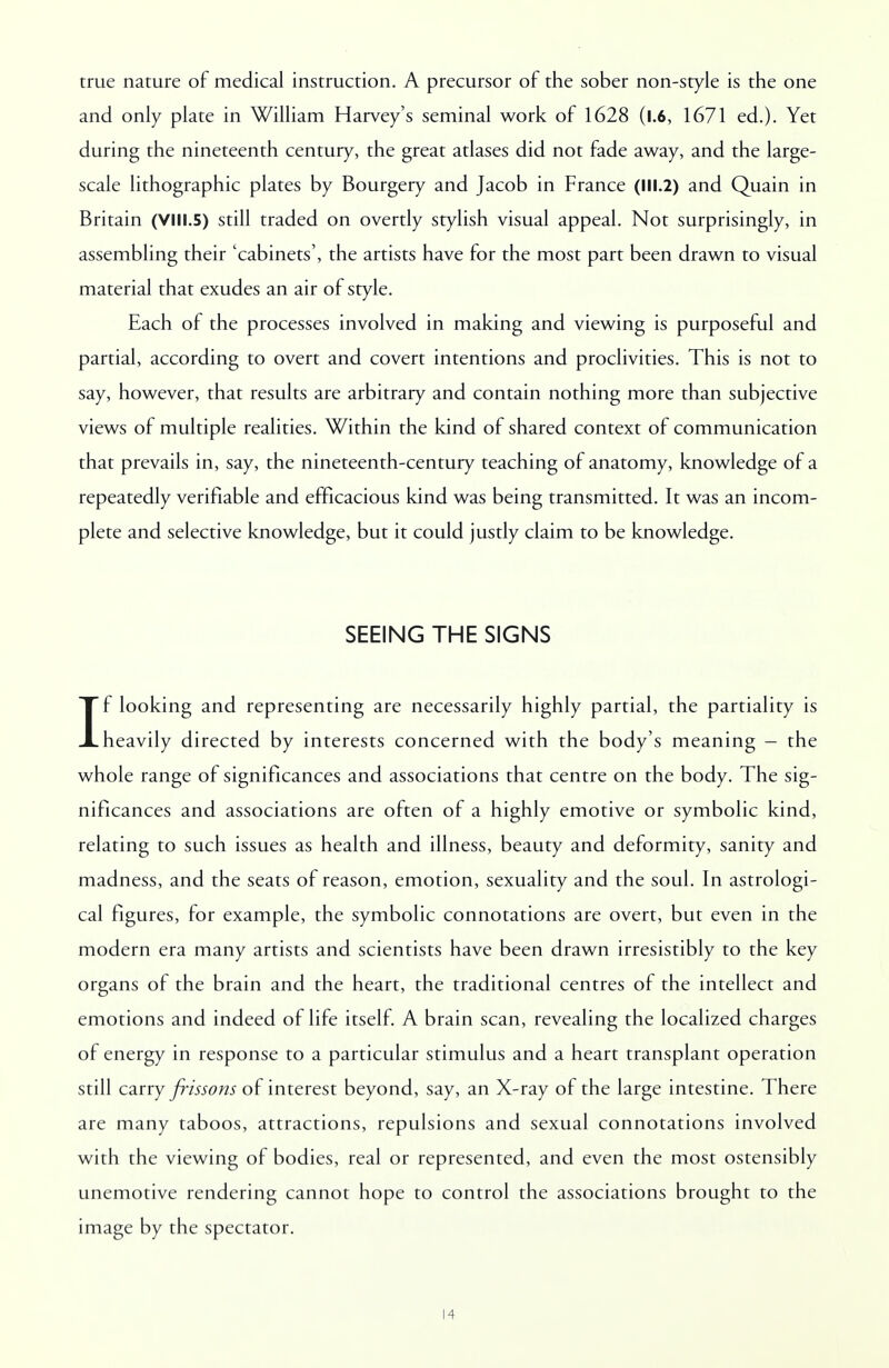 true nature of medical instruction. A precursor of the sober non-style is the one and only plate in William Harvey's seminal work of 1628 (l.6, 1671 ed.). Yet during the nineteenth century, the great atlases did not fade away, and the large- scale lithographic plates by Bourgery and Jacob in France (III.2) and Quain in Britain (VIII.5) still traded on overtly stylish visual appeal. Not surprisingly, in assembling their 'cabinets', the artists have for the most part been drawn to visual material that exudes an air of style. Each of the processes involved in making and viewing is purposeful and partial, according to overt and covert intentions and proclivities. This is not to say, however, that results are arbitrary and contain nothing more than subjective views of multiple realities. Within the kind of shared context of communication that prevails in, say, the nineteenth-century teaching of anatomy, knowledge of a repeatedly verifiable and efficacious kind was being transmitted. It was an incom- plete and selective knowledge, but it could justly claim to be knowledge. SEEING THE SIGNS If looking and representing are necessarily highly partial, the partiality is heavily directed by interests concerned with the body's meaning - the whole range of significances and associations that centre on the body. The sig- nificances and associations are often of a highly emotive or symbolic kind, relating to such issues as health and illness, beauty and deformity, sanity and madness, and the seats of reason, emotion, sexuality and the soul. In astrologi- cal figures, for example, the symbolic connotations are overt, but even in the modern era many artists and scientists have been drawn irresistibly to the key organs of the brain and the heart, the traditional centres of the intellect and emotions and indeed of life itself. A brain scan, revealing the localized charges of energy in response to a particular stimulus and a heart transplant operation still carry frissons of interest beyond, say, an X-ray of the large intestine. There are many taboos, attractions, repulsions and sexual connotations involved with the viewing of bodies, real or represented, and even the most ostensibly unemotive rendering cannot hope to control the associations brought to the image by the spectator.