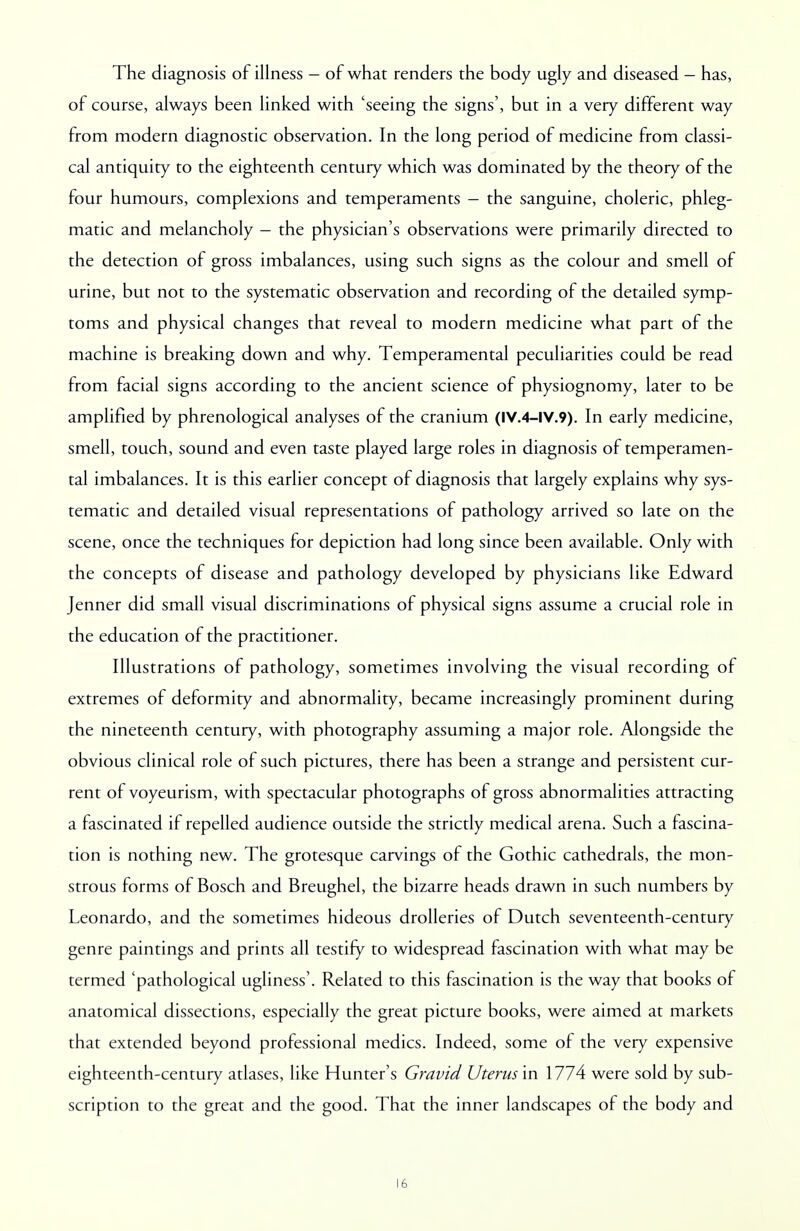 The diagnosis of illness - of what renders the body ugly and diseased - has, of course, always been linked with 'seeing the signs', but in a very different way from modern diagnostic observation. In the long period of medicine from classi- cal antiquity to the eighteenth century which was dominated by the theory of the four humours, complexions and temperaments - the sanguine, choleric, phleg- matic and melancholy - the physician's observations were primarily directed to the detection of gross imbalances, using such signs as the colour and smell of urine, but not to the systematic observation and recording of the detailed symp- toms and physical changes that reveal to modern medicine what part of the machine is breaking down and why. Temperamental peculiarities could be read from facial signs according to the ancient science of physiognomy, later to be amplified by phrenological analyses of the cranium (IV.4-IV.9). In early medicine, smell, touch, sound and even taste played large roles in diagnosis of temperamen- tal imbalances. It is this earlier concept of diagnosis that largely explains why sys- tematic and detailed visual representations of pathology arrived so late on the scene, once the techniques for depiction had long since been available. Only with the concepts of disease and pathology developed by physicians like Edward Jenner did small visual discriminations of physical signs assume a crucial role in the education of the practitioner. Illustrations of pathology, sometimes involving the visual recording of extremes of deformity and abnormality, became increasingly prominent during the nineteenth century, with photography assuming a major role. Alongside the obvious clinical role of such pictures, there has been a strange and persistent cur- rent of voyeurism, with spectacular photographs of gross abnormalities attracting a fascinated if repelled audience outside the strictly medical arena. Such a fascina- tion is nothing new. The grotesque carvings of the Gothic cathedrals, the mon- strous forms of Bosch and Breughel, the bizarre heads drawn in such numbers by Leonardo, and the sometimes hideous drolleries of Dutch seventeenth-century genre paintings and prints all testify to widespread fascination with what may be termed 'pathological ugliness'. Related to this fascination is the way that books of anatomical dissections, especially the great picture books, were aimed at markets that extended beyond professional medics. Indeed, some of the very expensive eighteenth-century atlases, like Hunter's Gravid Uterus in 1774 were sold by sub- scription to the great and the good. That the inner landscapes of the body and