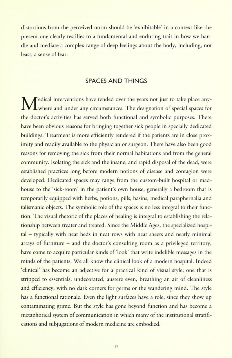 distortions from the perceived norm should be 'exhibitable' in a context like the present one clearly testifies to a fundamental and enduring trait in how we han- dle and mediate a complex range of deep feelings about the body, including, not least, a sense of fear. SPACES AND THINGS Medical interventions have tended over the years not just to take place any- where and under any circumstances. The designation of special spaces for the doctor's activities has served both functional and symbolic purposes. There have been obvious reasons for bringing together sick people in specially dedicated buildings. Treatment is more efficiently rendered if the patients are in close prox- imity and readily available to the physician or surgeon. There have also been good reasons for removing the sick from their normal habitations and from the general community. Isolating the sick and the insane, and rapid disposal of the dead, were established practices long before modern notions of disease and contagion were developed. Dedicated spaces may range from the custom-built hospital or mad- house to the 'sick-room' in the patient's own house, generally a bedroom that is temporarily equipped with herbs, potions, pills, basins, medical paraphernalia and talismanic objects. The symbolic role of the spaces is no less integral to their func- tion. The visual rhetoric of the places of healing is integral to establishing the rela- tionship between treater and treated. Since the Middle Ages, the specialized hospi- tal - typically with neat beds in neat rows with neat sheets and neatly minimal arrays of furniture - and the doctor's consulting room as a privileged territory, have come to acquire particular kinds of 'look' that write indelible messages in the minds of the patients. We all know the clinical look of a modern hospital. Indeed 'clinical' has become an adjective for a practical kind of visual style; one that is stripped to essentials, undecorated, austere even, breathing an air of cleanliness and efficiency, with no dark corners for germs or the wandering mind. The style has a functional rationale. Even the light surfaces have a role, since they show up contaminating grime. But the style has gone beyond function and has become a metaphorical system of communication in which many of the institutional stratifi- cations and subjugations of modern medicine are embodied.