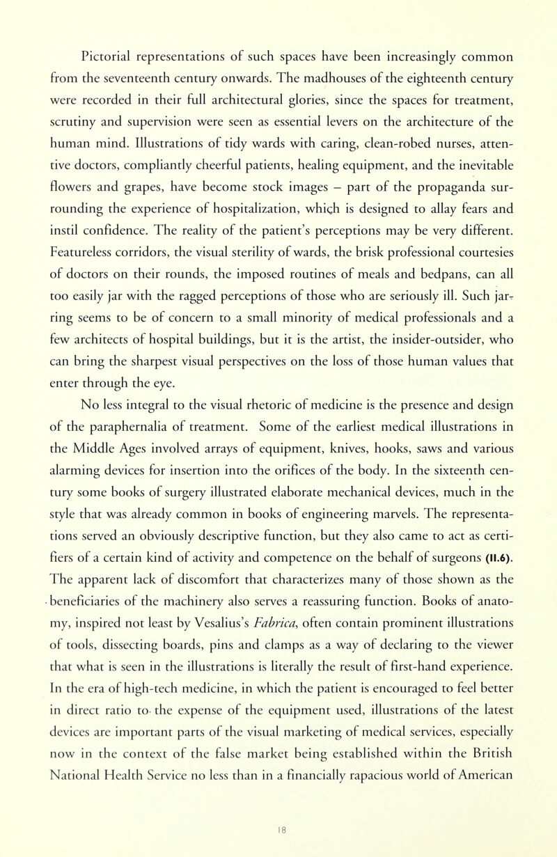 Pictorial representations of such spaces have been increasingly common from the seventeenth century onwards. The madhouses of the eighteenth century- were recorded in their full architectural glories, since the spaces for treatment, scrutiny and supervision were seen as essential levers on the architecture of the human mind. Illustrations of tidy wards with caring, clean-robed nurses, atten- tive doctors, compliantly cheerful patients, healing equipment, and the inevitable flowers and grapes, have become stock images - part of the propaganda sur- rounding the experience of hospitalization, which is designed to allay fears and instil confidence. The reality of the patient's perceptions may be very different. Featureless corridors, the visual sterility of wards, the brisk professional courtesies of doctors on their rounds, the imposed routines of meals and bedpans, can all too easily jar with the ragged perceptions of those who are seriously ill. Such jarT ring seems to be of concern to a small minority of medical professionals and a few architects of hospital buildings, but it is the artist, the insider-outsider, who can bring the sharpest visual perspectives on the loss of those human values that enter through the eye. No less integral to the visual rhetoric of medicine is the presence and design of the paraphernalia of treatment. Some of the earliest medical illustrations in the Middle Ages involved arrays of equipment, knives, hooks, saws and various alarming devices for insertion into the orifices of the body. In the sixteenth cen- tury some books of surgery illustrated elaborate mechanical devices, much in the style that was already common in books of engineering marvels. The representa- tions served an obviously descriptive function, but they also came to act as certi- fiers of a certain kind of activity and competence on the behalf of surgeons (11.6). The apparent lack of discomfort that characterizes many of those shown as the beneficiaries of the machinery also serves a reassuring function. Books of anato- my, inspired not least by Vesalius's Fabrica, often contain prominent illustrations of tools, dissecting boards, pins and clamps as a way of declaring to the viewer that what is seen in the illustrations is literally the result of first-hand experience. In the era of high-tech medicine, in which the patient is encouraged to feel better in direct ratio to- the expense of the equipment used, illustrations of the latest devices are important parts of the visual marketing of medical services, especially now in the context of the false market being established within the British National Health Service no less than in a financially rapacious world of American