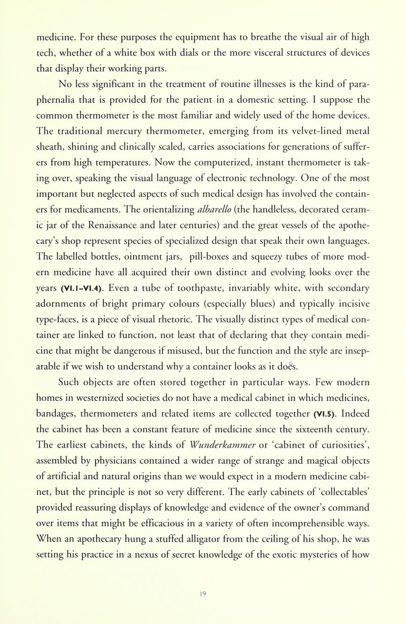 medicine. For these purposes the equipment has to breathe the visual air of high tech, whether of a white box with dials or the more visceral structures of devices that display their working parts. No less significant in the treatment of routine illnesses is the kind of para- phernalia that is provided for the patient in a domestic setting. I suppose the common thermometer is the most familiar and widely used of the home devices. The traditional mercury thermometer, emerging from its velvet-lined metal sheath, shining and clinically scaled, carries associations for generations of suffer- ers from high temperatures. Now the computerized, instant thermometer is tak- ing over, speaking the visual language of electronic technology. One of the most important but neglected aspects of such medical design has involved the contain- ers for medicaments. The orientalizing albarello (the handleless, decorated ceram- ic jar of the Renaissance and later centuries) and the great vessels of the apothe- cary's shop represent species of specialized design that speak their own languages. The labelled bottles, ointment jars, pill-boxes and squeezy tubes of more mod- ern medicine have all acquired their own distinct and evolving looks over the years (VI. I-VI.4). Even a tube of toothpaste, invariably white, with secondary adornments of bright primary colours (especially blues) and typically incisive type-faces, is a piece of visual rhetoric. The visually distinct types of medical con- tainer are linked to function, not least that of declaring that they contain medi- cine that might be dangerous if misused, but the function and the style are insep- arable if we wish to understand why a container looks as it do&. Such objects are often stored together in particular ways. Few modern homes in westernized societies do not have a medical cabinet in which medicines, bandages, thermometers and related items are collected together (VI.5). Indeed the cabinet has been a constant feature of medicine since the sixteenth century. The earliest cabinets, the kinds of Wunderkammer or 'cabinet of curiosities', assembled by physicians contained a wider range of strange and magical objects of artificial and natural origins than we would expect in a modern medicine cabi- net, but the principle is not so very different. The early cabinets of 'collectables' provided reassuring displays of knowledge and evidence of the owner's command over items that might be efficacious in a variety of often incomprehensible ways. When an apothecary hung a stuffed alligator from the ceiling of his shop, he was setting his practice in a nexus of secret knowledge of the exotic mysteries of how