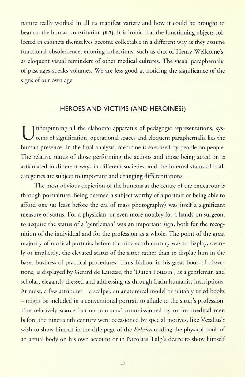 nature really worked in all its manifest variety and how it could be brought to bear on the human constitution (11.2). It is ironic that the functioning objects col- lected in cabinets themselves become collectable in a different way as they assume functional obsolescence, entering collections, such as that of Henry Wellcome's, as eloquent visual reminders of other medical cultures. The visual paraphernalia of past ages speaks volumes. We are less good at noticing the significance of the signs of our own age. HEROES AND VICTIMS (AND HEROINES?) Underpinning all the elaborate apparatus of pedagogic representations, sys- tems of signification, operational spaces and eloquent paraphernalia lies the human presence. In the final analysis, medicine is exercised by people on people. The relative status of those performing the actions and those being acted on is articulated in different ways in different societies, and the internal status of both categories are subject to important and changing differentiations. The most obvious depiction of the humans at the centre of the endeavour is through portraiture. Being deemed a subject worthy of a portrait or being able to afford one (at least before the era of mass photography) was itself a significant measure of status. For a physician, or even more notably for a hands-on surgeon, to acquire the status of a 'gentleman' was an important sign, both for the recog- nition of the individual and for the profession as a whole. The point of the great majority of medical portraits before the nineteenth century was to display, overt- ly or implicitly, the elevated status of the sitter rather than to display him in the baser business of practical procedures. Thus Bidloo, in his great book of dissec- tions, is displayed by Gerard de Lairesse, the 'Dutch Poussin', as a gentleman and scholar, elegantly dressed and addressing us through Latin humanist inscriptions. At most, a few attributes - a scalpel, an anatomical model or suitably titled books - might be included in a conventional portrait to allude to the sitter's profession. The relatively scarce 'action portraits' commissioned by or for medical men before the nineteenth century were occasioned by special motives, like Vesalius's wish to show himself in the title-page of the Fabrica reading the physical book of an actual body on his own account or in Nicolaas Tulp's desire to show himself