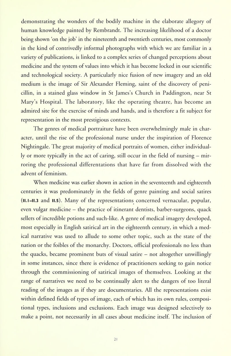 demonstrating the wonders of the bodily machine in the elaborate allegory of human knowledge painted by Rembrandt. The increasing likelihood of a doctor being shown 'on the job' in the nineteenth and twentieth centuries, most commonly in the kind of contrivedly informal photographs with which we are familiar in a variety of publications, is linked to a complex series of changed perceptions about medicine and the system of values into which it has become locked in our scientific and technological society. A particularly nice fusion of new imagery and an old medium is the image of Sir .Alexander Fleming, saint of the discovery of peni- cillin, in a stained glass window in St James's Church in Paddington, near St Mary's Hospital. The laboratory, like the operating theatre, has become an admired site for the exercise of minds and hands, and is therefore a fit subject for representation in the most prestigious contexts. The genres of medical portraiture have been overwhelmingly male in char- acter, until the rise of the professional nurse under the inspiration of Florence Nightingale. The great majority of medical portraits of women, either individual- ly or more typically in the act of caring, still occur in the field of nursing - mir- roring the professional differentations that have far from dissolved with the advent of feminism. When medicine was earlier shown in action in the seventeenth and eighteenth centuries it was predominately in the fields of genre painting and social satires (ll.I —11.3 and II.5). Many of the representations concerned vernacular, popular, even vulgar medicine - the practice of itinerant dentists, barber-surgeons, quack sellers of incredible potions and such-like. A genre of medical imagery developed, most especially in English satirical art in the eighteenth century, in which a med- ical narrative was used to allude to some other topic, such as the state of the nation or the foibles of the monarchy. Doctors, official professionals no less than the quacks, became prominent buts of visual satire - not altogether unwillingly in some instances, since there is evidence of practitioners seeking to gain notice through the commissioning of satirical images of themselves. Looking at the range of narratives we need to be continually alert to the dangers of too literal reading of the images as if they are documentaries. All the representations exist within defined fields of types of image, each of which has its own rules, composi- tional types, inclusions and exclusions. Each image was designed selectively to make a point, not necessarily in all cases about medicine itself. The inclusion of