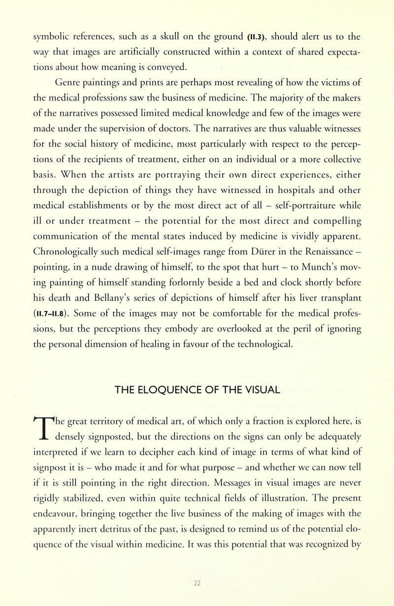 symbolic references, such as a skull on the ground (11.3), should alert us to the way that images are artificially constructed within a context of shared expecta- tions about how meaning is conveyed. Genre paintings and prints are perhaps most revealing of how the victims of the medical professions saw the business of medicine. The majority of the makers of the narratives possessed limited medical knowledge and few of the images were made under the supervision of doctors. The narratives are thus valuable witnesses for the social history of medicine, most particularly with respect to the percep- tions of the recipients of treatment, either on an individual or a more collective basis. When the artists are portraying their own direct experiences, either through the depiction of things they have witnessed in hospitals and other medical establishments or by the most direct act of all - self-portraiture while ill or under treatment - the potential for the most direct and compelling communication of the mental states induced by medicine is vividly apparent. Chronologically such medical self-images range from Diirer in the Renaissance - pointing, in a nude drawing of himself, to the spot that hurt - to Munch's mov- ing painting of himself standing forlornly beside a bed and clock shortly before his death and Bellany's series of depictions of himself after his liver transplant (ll.7-11.8). Some of the images may not be comfortable for the medical profes- sions, but the perceptions they embody are overlooked at the peril of ignoring the personal dimension of healing in favour of the technological. THE ELOQUENCE OF THE VISUAL The great territory of medical art, of which only a fraction is explored here, is densely signposted, but the directions on the signs can only be adequately interpreted if we learn to decipher each kind of image in terms of what kind of signpost it is - who made it and for what purpose - and whether we can now tell if it is still pointing in the right direction. Messages in visual images are never rigidly stabilized, even within quite technical fields of illustration. The present endeavour, bringing together the live business of the making of images with the apparently inert detritus of the past, is designed to remind us of the potential elo- quence of the visual within medicine. It was this potential that was recognized by