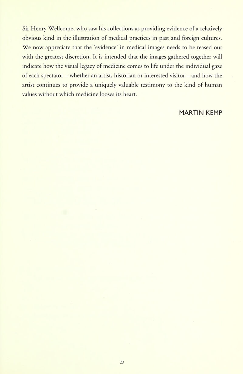 Sir Henry Wellcome, who saw his collections as providing evidence of a relatively obvious kind in the illustration of medical practices in past and foreign cultures. We now appreciate that the 'evidence' in medical images needs to be teased out with the greatest discretion. It is intended that the images gathered together will indicate how the visual legacy of medicine comes to life under the individual gaze of each spectator - whether an artist, historian or interested visitor - and how the artist continues to provide a uniquely valuable testimony to the kind of human values without which medicine looses its heart. MARTIN KEMP