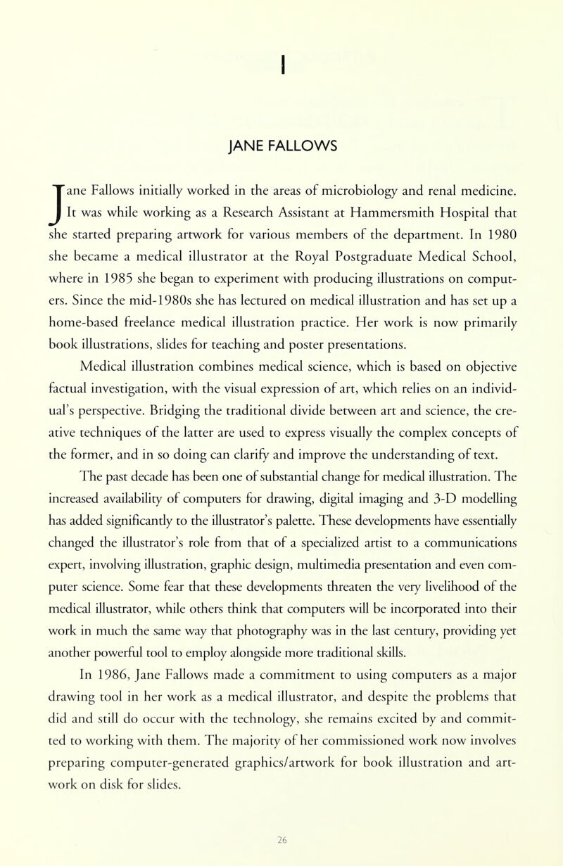 I JANE FALLOWS Jane Fallows initially worked in the areas of microbiology and renal medicine. It was while working as a Research Assistant at Hammersmith Hospital that she started preparing artwork for various members of the department. In 1980 she became a medical illustrator at the Royal Postgraduate Medical School, where in 1985 she began to experiment with producing illustrations on comput- ers. Since the mid-1980s she has lectured on medical illustration and has set up a home-based freelance medical illustration practice. Her work is now primarily book illustrations, slides for teaching and poster presentations. Medical illustration combines medical science, which is based on objective factual investigation, with the visual expression of art, which relies on an individ- ual's perspective. Bridging the traditional divide between art and science, the cre- ative techniques of the latter are used to express visually the complex concepts of the former, and in so doing can clarify and improve the understanding of text. The past decade has been one of substantial change for medical illustration. The increased availability of computers for drawing, digital imaging and 3-D modelling has added significantly to the illustrator's palette. These developments have essentially changed the illustrator's role from that of a specialized artist to a communications expert, involving illustration, graphic design, multimedia presentation and even com- puter science. Some fear that these developments threaten the very livelihood of the medical illustrator, while others think that computers will be incorporated into their work in much the same way that photography was in the last century, providing yet another powerful tool to employ alongside more traditional skills. In 1986, Jane Fallows made a commitment to using computers as a major drawing tool in her work as a medical illustrator, and despite the problems that did and still do occur with the technology, she remains excited by and commit- ted to working with them. The majority of her commissioned work now involves preparing computer-generated graphics/artwork for book illustration and art- work on disk for slides.