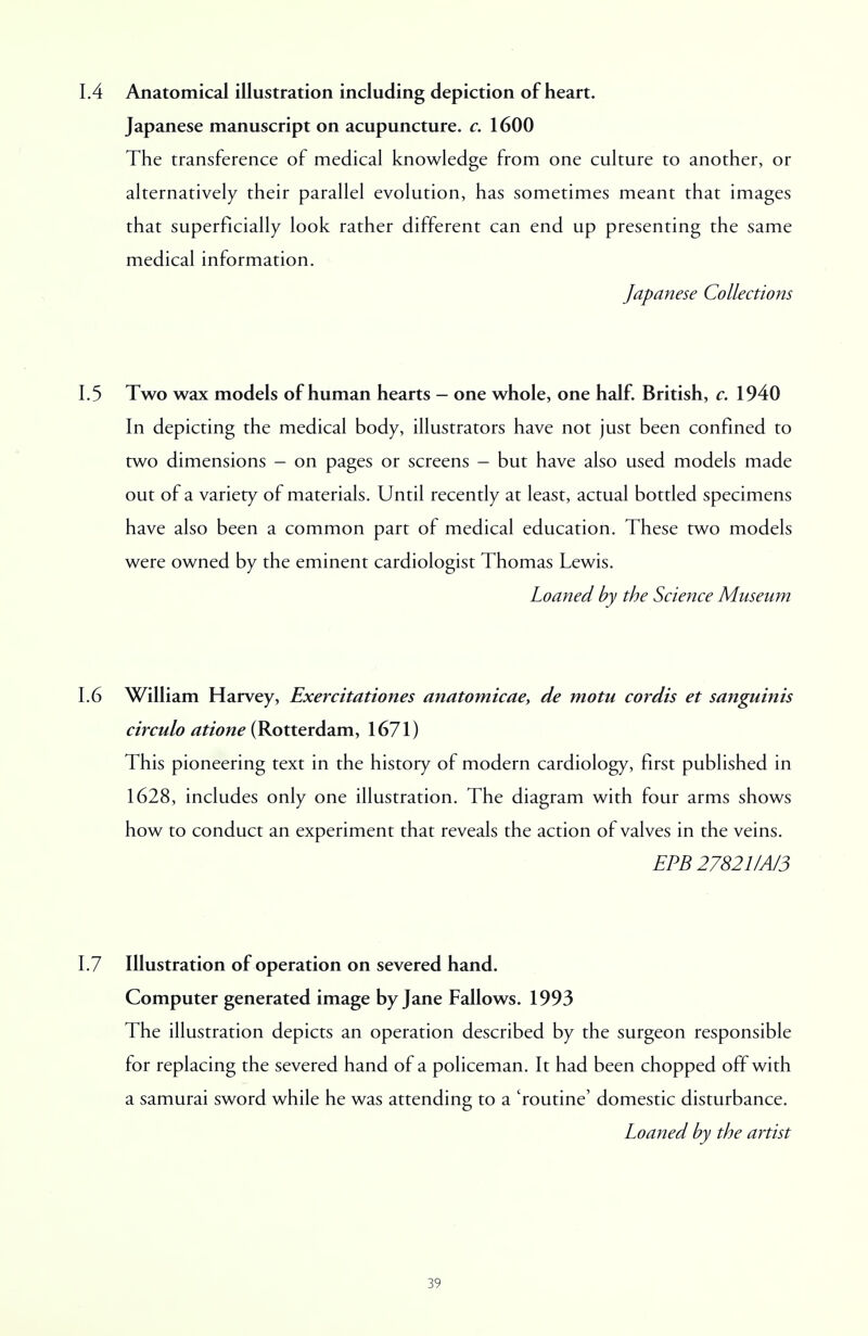 1.4 Anatomical illustration including depiction of heart. Japanese manuscript on acupuncture, c. 1600 The transference of medical knowledge from one culture to another, or alternatively their parallel evolution, has sometimes meant that images that superficially look rather different can end up presenting the same medical information. Japanese Collections 1.5 Two wax models of human hearts - one whole, one half. British, c. 1940 In depicting the medical body, illustrators have not just been confined to two dimensions - on pages or screens - but have also used models made out of a variety of materials. Until recently at least, actual bottled specimens have also been a common part of medical education. These two models were owned by the eminent cardiologist Thomas Lewis. Loaned by the Science Museum 1.6 William Harvey, Exercitationes anatomicae, de motu cordis et sanguinis circulo atione (Rotterdam, 1671) This pioneering text in the history of modern cardiology, first published in 1628, includes only one illustration. The diagram with four arms shows how to conduct an experiment that reveals the action of valves in the veins. EPB 27821/A/3 1.7 Illustration of operation on severed hand. Computer generated image by Jane Fallows. 1993 The illustration depicts an operation described by the surgeon responsible for replacing the severed hand of a policeman. It had been chopped off with a samurai sword while he was attending to a 'routine' domestic disturbance. Loaned by the artist