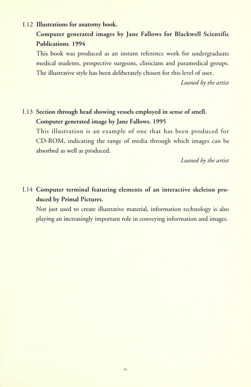 1.12 Illustrations for anatomy book. Computer generated images by Jane Fallows for Blackwell Scientific Publications. 1994 This book was produced as an instant reference work for undergraduate medical students, prospective surgeons, clinicians and paramedical groups. The illustrative style has been deliberately chosen for this level of user. Loaned by the artist 1.13 Section through head showing vessels employed in sense of smell. Computer generated image by Jane Fallows. 1995 This illustration is an example of one that has been produced for CD-ROM, indicating the range of media through which images can be absorbed as well as produced. Loaned by the artist 1.14 Computer terminal featuring elements of an interactive skeleton pro- duced by Primal Pictures. Not just used to create illustrative material, information technology is also playing an increasingly important role in conveying information and images.