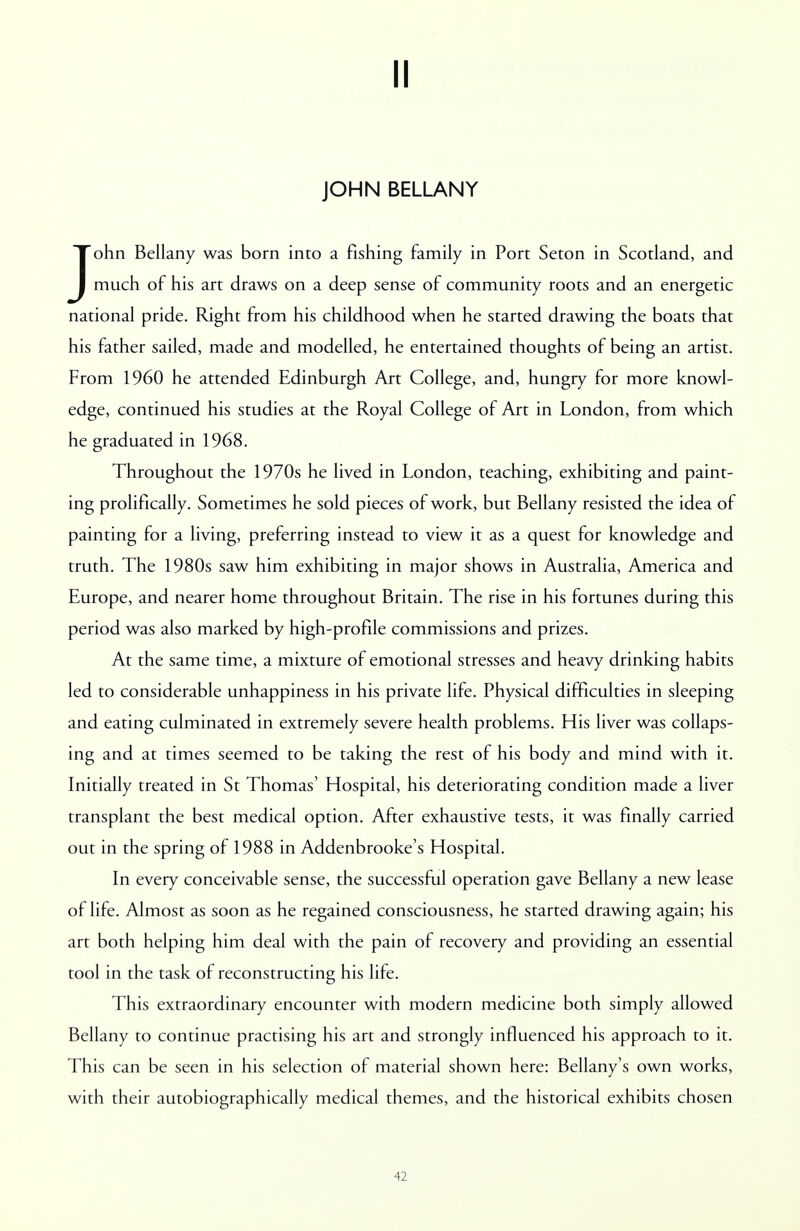 II JOHN BELLANY John Bellany was born into a fishing family in Port Seton in Scotland, and much of his art draws on a deep sense of community roots and an energetic national pride. Right from his childhood when he started drawing the boats that his father sailed, made and modelled, he entertained thoughts of being an artist. From 1960 he attended Edinburgh Art College, and, hungry for more knowl- edge, continued his studies at the Royal College of Art in London, from which he graduated in 1968. Throughout the 1970s he lived in London, teaching, exhibiting and paint- ing prolifically. Sometimes he sold pieces of work, but Bellany resisted the idea of painting for a living, preferring instead to view it as a quest for knowledge and truth. The 1980s saw him exhibiting in major shows in Australia, America and Europe, and nearer home throughout Britain. The rise in his fortunes during this period was also marked by high-profile commissions and prizes. At the same time, a mixture of emotional stresses and heavy drinking habits led to considerable unhappiness in his private life. Physical difficulties in sleeping and eating culminated in extremely severe health problems. His liver was collaps- ing and at times seemed to be taking the rest of his body and mind with it. Initially treated in St Thomas' Hospital, his deteriorating condition made a liver transplant the best medical option. After exhaustive tests, it was finally carried out in the spring of 1988 in Addenbrooke's Hospital. In every conceivable sense, the successful operation gave Bellany a new lease of life. Almost as soon as he regained consciousness, he started drawing again; his art both helping him deal with the pain of recovery and providing an essential tool in the task of reconstructing his life. This extraordinary encounter with modern medicine both simply allowed Bellany to continue practising his art and strongly influenced his approach to it. This can be seen in his selection of material shown here: Bellany's own works, with their autobiographically medical themes, and the historical exhibits chosen