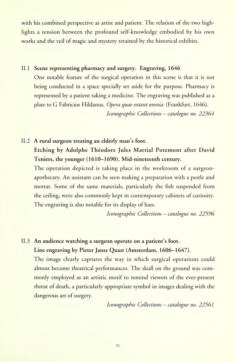 with his combined perspective as artist and patient. The relation of the two high- lights a tension between the profound self-knowledge embodied by his own works and the veil of magic and mystery retained by the historical exhibits. II. 1 Scene representing pharmacy and surgery. Engraving, 1646 One notable feature of the surgical operation in this scene is that it is not being conducted in a space specially set aside for the purpose. Pharmacy is represented by a patient taking a medicine. The engraving was published as a plate to G Fabricius Hildanus, Opera quae extant omnia. (Frankfurt, 1646). Iconographic Collections — catalogue no. 22364 11.2 A rural surgeon treating an elderly man's foot. Etching by Adolphe Theodore Jules Martial Potemont after David Teniers, the younger (1610-1690). Mid-nineteenth century. The operation depicted is taking place in the workroom of a surgeon- apothecary. An assistant can be seen making a preparation with a pestle and mortar. Some of the same materials, particularly the fish suspended from the ceiling, were also commonly kept in contemporary cabinets of curiosity. The engraving is also notable for its display of hats. Iconographic Collections — catalogue no. 22596 11.3 An audience watching a surgeon operate on a patient's foot. Line engraving by Pieter Jansz Quast (Amsterdam, 1606-1647). The image clearly captures the way in which surgical operations could almost become theatrical performances. The skull on the ground was com- monly employed as an artistic motif to remind viewers of the ever-present threat of death, a particularly appropriate symbol in images dealing with the dangerous art of surgery. Iconographic Collections — catalogue no. 22561