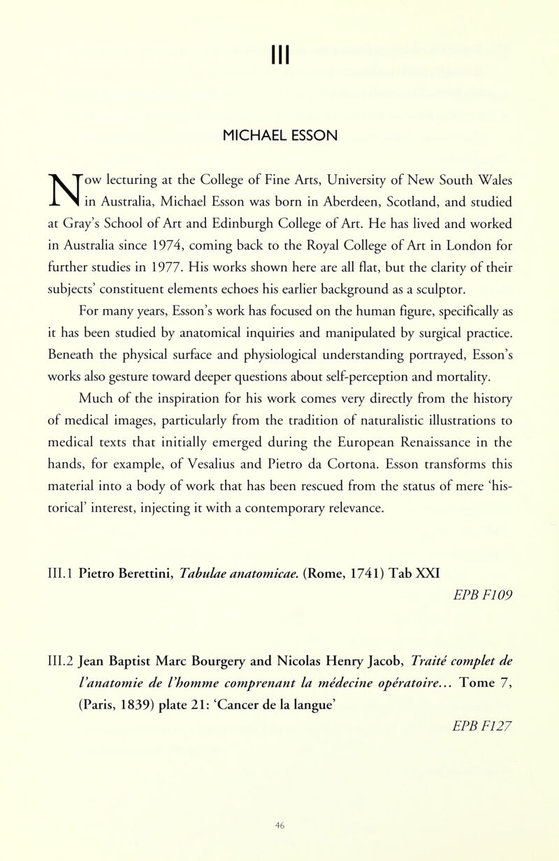 Ill MICHAEL ESSON Now lecturing at the College of Fine Arts, University of New South Wales in Australia, Michael Esson was born in Aberdeen, Scotland, and studied at Gray's School of Art and Edinburgh College of Art. He has lived and worked in Australia since 1974, coming back to the Royal College of Art in London for further studies in 1977. His works shown here are all flat, but the clarity of their subjects' constituent elements echoes his earlier background as a sculptor. For many years, Esson's work has focused on the human figure, specifically as it has been studied by anatomical inquiries and manipulated by surgical practice. Beneath the physical surface and physiological understanding portrayed, Esson's works also gesture toward deeper questions about self-perception and mortality. Much of the inspiration for his work comes very directly from the history of medical images, particularly from the tradition of naturalistic illustrations to medical texts that initially emerged during the European Renaissance in the hands, for example, of Vesalius and Pietro da Cortona. Esson transforms this material into a body of work that has been rescued from the status of mere 'his- torical' interest, injecting it with a contemporary relevance. III. 1 Pietro Berettini, Tabulae anatomicae. (Rome, 1741) Tab XXI EPBF109 III.2 Jean Baptist Marc Bourgery and Nicolas Henry Jacob, Traite complet de Vanatomie de Vhomme comprenant la medecine operatoire... Tome 7, (Paris, 1839) plate 21: 'Cancer de la langue' EPBF127