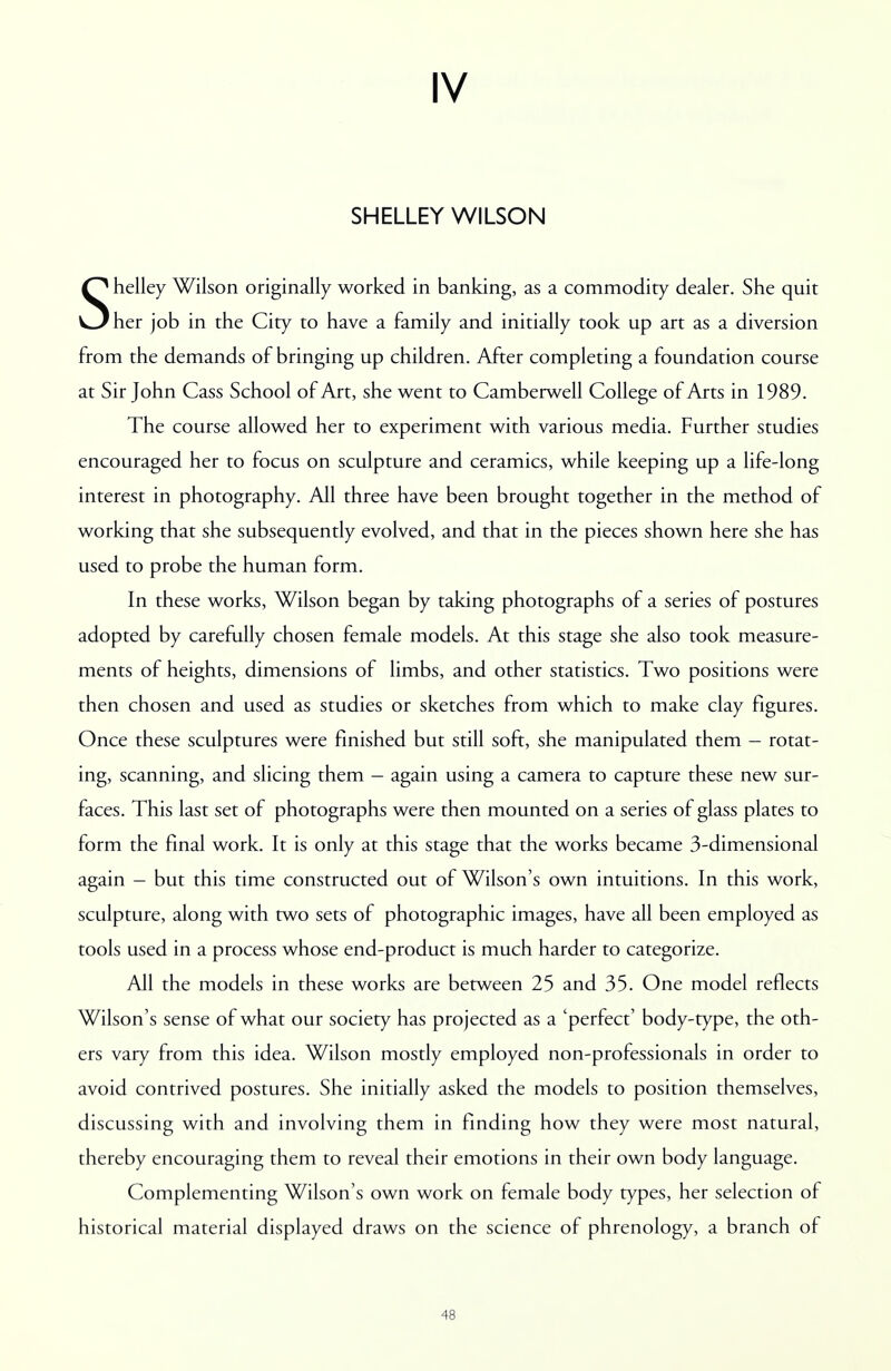 IV SHELLEY WILSON Shelley Wilson originally worked in banking, as a commodity dealer. She quit her job in the City to have a family and initially took up art as a diversion from the demands of bringing up children. After completing a foundation course at Sir John Cass School of Art, she went to Camberwell College of Arts in 1989. The course allowed her to experiment with various media. Further studies encouraged her to focus on sculpture and ceramics, while keeping up a life-long interest in photography. All three have been brought together in the method of working that she subsequently evolved, and that in the pieces shown here she has used to probe the human form. In these works, Wilson began by taking photographs of a series of postures adopted by carefully chosen female models. At this stage she also took measure- ments of heights, dimensions of limbs, and other statistics. Two positions were then chosen and used as studies or sketches from which to make clay figures. Once these sculptures were finished but still soft, she manipulated them - rotat- ing, scanning, and slicing them - again using a camera to capture these new sur- faces. This last set of photographs were then mounted on a series of glass plates to form the final work. It is only at this stage that the works became 3-dimensional again - but this time constructed out of Wilson's own intuitions. In this work, sculpture, along with two sets of photographic images, have all been employed as tools used in a process whose end-product is much harder to categorize. All the models in these works are between 25 and 35. One model reflects Wilson's sense of what our society has projected as a 'perfect' body-type, the oth- ers vary from this idea. Wilson mostly employed non-professionals in order to avoid contrived postures. She initially asked the models to position themselves, discussing with and involving them in finding how they were most natural, thereby encouraging them to reveal their emotions in their own body language. Complementing Wilson's own work on female body types, her selection of historical material displayed draws on the science of phrenology, a branch of