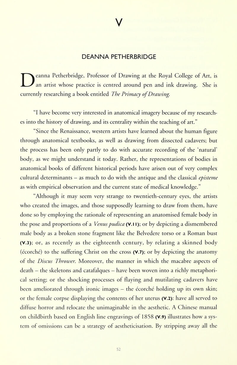 V DEANNA PETHERBRIDGE Deanna Petherbridge, Professor of Drawing at the Royal College of Art, is an artist whose practice is centred around pen and ink drawing. She is currently researching a book entitled The Primacy of Drawing. I have become very interested in anatomical imagery because of my research- es into the history of drawing, and its centrality within the teaching of art. Since the Renaissance, western artists have learned about the human figure through anatomical textbooks, as well as drawing from dissected cadavers; but the process has been only partly to do with accurate recording of the 'natural' body, as we might understand it today. Rather, the representations of bodies in anatomical books of different historical periods have arisen out of very complex cultural determinants - as much to do with the antique and the classical episteme as with empirical observation and the current state of medical knowledge. Although it may seem very strange to twentieth-century eyes, the artists who created the images, and those supposedly learning to draw from them, have done so by employing the rationale of representing an anatomised female body in the pose and proportions of a Venus pudica (V.I I); or by depicting a dismembered male body as a broken stone fragment like the Belvedere torso or a Roman bust (V.3); or, as recently as the eighteenth century, by relating a skinned body (ecorche) to the suffering Christ on the cross (V.7); or by depicting the anatomy of the Discus Thrower. Moreover, the manner in which the macabre aspects of death - the skeletons and catafalques - have been woven into a richly metaphori- cal setting; or the shocking processes of flaying and mutilating cadavers have been ameliorated through ironic images - the ecorche holding up its own skin; or the female corpse displaying the contents of her uterus (V.2): have all served to diffuse horror and relocate the unimaginable in the aesthetic. A Chinese manual on childbirth based on English line engravings of 1858 (V.9) illustrates how a sys- tem of omissions can be a strategy of aestheticisation. By stripping away all the