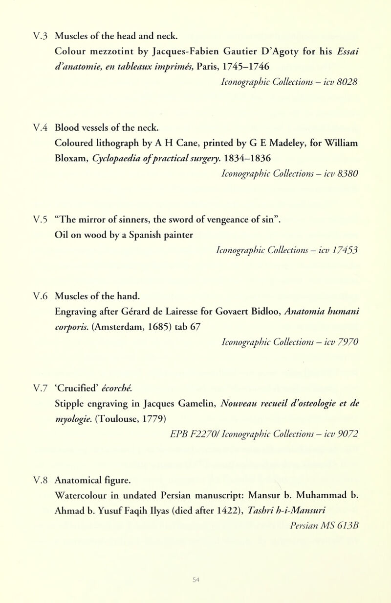 V.3 Muscles of the head and neck. Colour mezzotint by Jacques-Fabien Gautier D'Agoty for his Essai d'anatomie, en tableaux imprimes, Paris, 1745-1746 Sonographic Collections - icv 8028 V.4 Blood vessels of the neck. Coloured lithograph by A H Cane, printed by G E Madeley, for William Bloxam, Cyclopaedia of practical surgery. 1834-1836 Iconographic Collections - icv 8380 V.5 The mirror of sinners, the sword of vengeance of sin. Oil on wood by a Spanish painter Iconographic Collections — icv 17453 V.6 Muscles of the hand. Engraving after Gerard de Lairesse for Govaert Bidloo, Anatomia humani corporis. (Amsterdam, 1685) tab 67 Iconographic Collections — icv 7970 V.7 'Crucified' ecorche. Stipple engraving in Jacques Gamelin, Nouveau recueil d'osteologie et de myologie. (Toulouse, 1779) EPB F2270I Iconographic Collections - icv 9072 V.8 Anatomical figure. Watercolour in undated Persian manuscript: Mansur b. Muhammad b. Ahmad b. Yusuf Faqih Ilyas (died after 1422), Tashri h-i-Mansuri Persian MS 613B