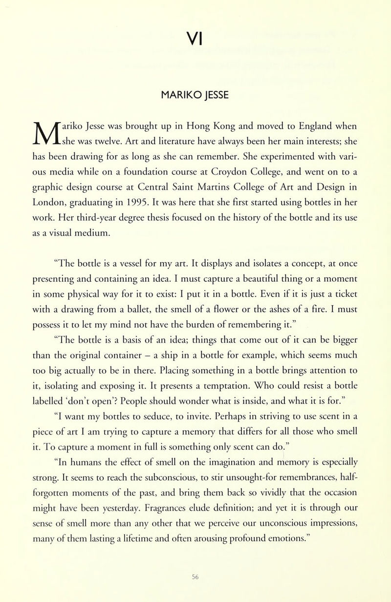 VI MARIKO JESSE Mariko Jesse was brought up in Hong Kong and moved to England when she was twelve. Art and literature have always been her main interests; she has been drawing for as long as she can remember. She experimented with vari- ous media while on a foundation course at Croydon College, and went on to a graphic design course at Central Saint Martins College of Art and Design in London, graduating in 1995. It was here that she first started using bottles in her work. Her third-year degree thesis focused on the history of the bottle and its use as a visual medium. The bottle is a vessel for my art. It displays and isolates a concept, at once presenting and containing an idea. I must capture a beautiful thing or a moment in some physical way for it to exist: I put it in a bottle. Even if it is just a ticket with a drawing from a ballet, the smell of a flower or the ashes of a fire. I must possess it to let my mind not have the burden of remembering it. The bottle is a basis of an idea; things that come out of it can be bigger than the original container - a ship in a bottle for example, which seems much too big actually to be in there. Placing something in a bottle brings attention to it, isolating and exposing it. It presents a temptation. Who could resist a bottle labelled 'don't open'? People should wonder what is inside, and what it is for. I want my bottles to seduce, to invite. Perhaps in striving to use scent in a piece of art I am trying to capture a memory that differs for all those who smell it. To capture a moment in full is something only scent can do. In humans the effect of smell on the imagination and memory is especially strong. It seems to reach the subconscious, to stir unsought-for remembrances, half- forgotten moments of the past, and bring them back so vividly that the occasion might have been yesterday. Fragrances elude definition; and yet it is through our sense of smell more than any other that we perceive our unconscious impressions, many of them lasting a lifetime and often arousing profound emotions.