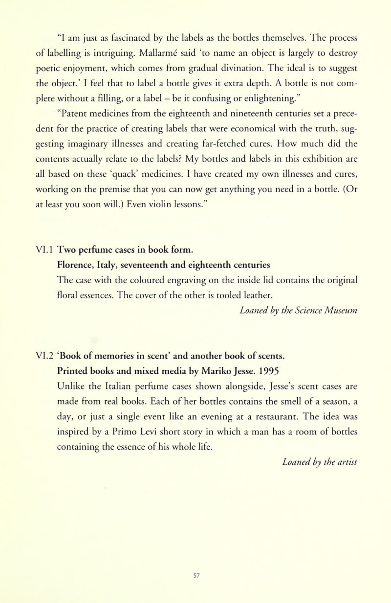 I am just as fascinated by the labels as the bottles themselves. The process of labelling is intriguing. Mallarme said 'to name an object is largely to destroy poetic enjoyment, which comes from gradual divination. The ideal is to suggest the object.' I feel that to label a bottle gives it extra depth. A bottle is not com- plete without a filling, or a label - be it confusing or enlightening. Patent medicines from the eighteenth and nineteenth centuries set a prece- dent for the practice of creating labels that were economical with the truth, sug- gesting imaginary illnesses and creating far-fetched cures. How much did the contents actually relate to the labels? My bottles and labels in this exhibition are all based on these 'quack' medicines. I have created my own illnesses and cures, working on the premise that you can now get anything you need in a bottle. (Or at least you soon will.) Even violin lessons. VI. 1 Two perfume cases in book form. Florence, Italy, seventeenth and eighteenth centuries The case with the coloured engraving on the inside lid contains the original floral essences. The cover of the other is tooled leather. Loaned by the Science Museum VI.2 'Book of memories in scent' and another book of scents. Printed books and mixed media by Mariko Jesse. 1995 Unlike the Italian perfume cases shown alongside, Jesse's scent cases are made from real books. Each of her bottles contains the smell of a season, a day, or just a single event like an evening at a restaurant. The idea was inspired by a Primo Levi short story in which a man has a room of bottles containing the essence of his whole life. Loaned by the artist