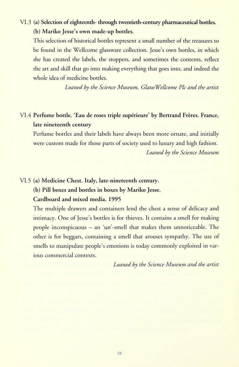VI. 3 (a) Selection of eighteenth- through twentieth-century pharmaceutical bottles, (b) Mariko Jesse's own made-up bottles. This selection of historical bottles represent a small number of the treasures to be found in the Wellcome glassware collection. Jesse's own bottles, in which she has created the labels, the stoppers, and sometimes the contents, reflect the art and skill that go into making everything that goes into, and indeed the whole idea of medicine bottles. Loaned by the Science Museum, Glaxo Wellcome Pic and the artist VI.4 Perfume bottle. 'Eau de roses triple superieure' by Bertrand Freres. France, late nineteenth century Perfume bottles and their labels have always been more ornate, and initially were custom made for those parts of society used to luxury and high fashion. Loaned by the Science Museum VI.5 (a) Medicine Chest. Italy, late-nineteenth century, (b) Pill boxes and bottles in boxes by Mariko Jesse. Cardboard and mixed media. 1995 The multiple drawers and containers lend the chest a sense of delicacy and intimacy. One of Jesse's bottles is for thieves. It contains a smell for making people inconspicuous - an 'un'-smell that makes them unnoticeable. The other is for beggars, containing a smell that arouses sympathy. The use of smells to manipulate people's emotions is today commonly exploited in var- ious commercial contexts. Loaned by the Science Museum and the artist